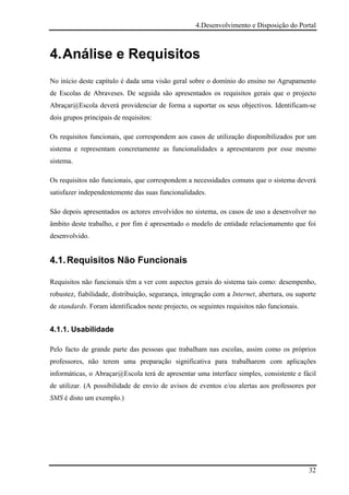 4.Desenvolvimento e Disposição do Portal



4. Análise e Requisitos
No início deste capítulo é dada uma visão geral sobre o domínio do ensino no Agrupamento
de Escolas de Abraveses. De seguida são apresentados os requisitos gerais que o projecto
Abraçar@Escola deverá providenciar de forma a suportar os seus objectivos. Identificam-se
dois grupos principais de requisitos:

Os requisitos funcionais, que correspondem aos casos de utilização disponibilizados por um
sistema e representam concretamente as funcionalidades a apresentarem por esse mesmo
sistema.

Os requisitos não funcionais, que correspondem a necessidades comuns que o sistema deverá
satisfazer independentemente das suas funcionalidades.

São depois apresentados os actores envolvidos no sistema, os casos de uso a desenvolver no
âmbito deste trabalho, e por fim é apresentado o modelo de entidade relacionamento que foi
desenvolvido.


4.1. Requisitos Não Funcionais

Requisitos não funcionais têm a ver com aspectos gerais do sistema tais como: desempenho,
robustez, fiabilidade, distribuição, segurança, integração com a Internet, abertura, ou suporte
de standards. Foram identificados neste projecto, os seguintes requisitos não funcionais.


4.1.1. Usabilidade

Pelo facto de grande parte das pessoas que trabalham nas escolas, assim como os próprios
professores, não terem uma preparação significativa para trabalharem com aplicações
informáticas, o Abraçar@Escola terá de apresentar uma interface simples, consistente e fácil
de utilizar. (A possibilidade de envio de avisos de eventos e/ou alertas aos professores por
SMS é disto um exemplo.)




                                                                                            32
 