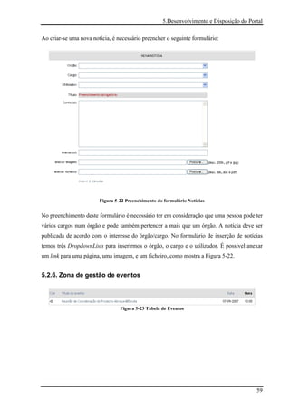 5.Desenvolvimento e Disposição do Portal

Ao criar-se uma nova notícia, é necessário preencher o seguinte formulário:




                        Figura 5-22 Preenchimento do formulário Notícias


No preenchimento deste formulário é necessário ter em consideração que uma pessoa pode ter
vários cargos num órgão e pode também pertencer a mais que um órgão. A notícia deve ser
publicada de acordo com o interesse do órgão/cargo. No formulário de inserção de notícias
temos três DropdownLists para inserirmos o órgão, o cargo e o utilizador. É possível anexar
um link para uma página, uma imagem, e um ficheiro, como mostra a Figura 5-22.


5.2.6. Zona de gestão de eventos




                                 Figura 5-23 Tabela de Eventos




                                                                                         59
 