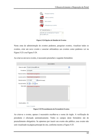 5.Desenvolvimento e Disposição do Portal




                            Figura 5-24 Opções de Datalist de Eventos


Nesta zona de administração de eventos podemos, pesquisar eventos, visualizar todos os
eventos, criar um novo evento e associar utilizadores aos eventos como podemos ver na
Figura 5-23 e na Figura 5-24.

Ao criar-se um novo evento, é necessário preencher o seguinte formulário:




                        Figura 5-25 Preenchimento do Formulário Eventos


Ao criar-se o evento, apenas é necessário escolher-se o nome do órgão. A verificação de
presidente é efectuada automaticamente. Todos os campos deste formulário são de
preenchimento obrigatório. Se optarmos por inserir um evento não público, esse evento não
será visualizado na página principal do site, conforme mostra a Figura 5-25.



                                                                                          60
 