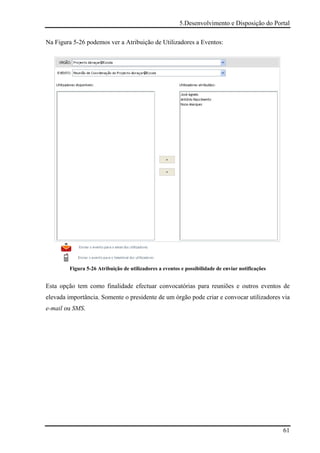 5.Desenvolvimento e Disposição do Portal

Na Figura 5-26 podemos ver a Atribuição de Utilizadores a Eventos:




         Figura 5-26 Atribuição de utilizadores a eventos e possibilidade de enviar notificações


Esta opção tem como finalidade efectuar convocatórias para reuniões e outros eventos de
elevada importância. Somente o presidente de um órgão pode criar e convocar utilizadores via
e-mail ou SMS.




                                                                                                   61
 
