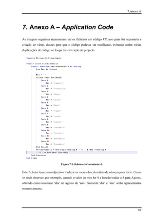 7.Anexo A




7. Anexo A – Application Code
As imagens seguintes representam vários ficheiros em código VB, aos quais foi necessária a
criação de várias classes para que o código pudesse ser reutilizado, evitando assim várias
duplicações de código ao longo da realização do projecto.




                              Figura 7-1 Ficheiro clsCalendario.vb


Este ficheiro tem como objectivo traduzir os meses do calendário de número para texto. Como
se pode observar, por exemplo, quando o valor do mês for 8 a função traduz o 8 para Agosto,
obtendo como resultado ‘dia’ de Agosto de ‘ano’. Somente ‘dia’ e ‘ano’ serão representados
numericamente.




                                                                                        69
 