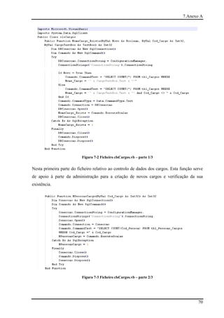 7.Anexo A




                          Figura 7-2 Ficheiro clsCargos.vb – parte 1/3


Nesta primeira parte do ficheiro relativo ao controlo de dados dos cargos. Esta função serve
de apoio à parte da administração para a criação de novos cargos e verificação da sua
existência.




                          Figura 7-3 Ficheiro clsCargos.vb – parte 2/3




                                                                                         70
 