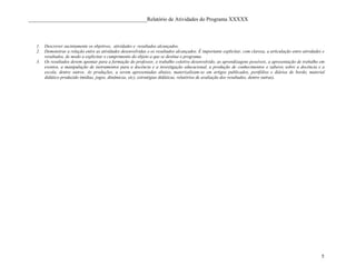 ____________________________________________Relatório de Atividades do Programa XXXXX



   1.   Descrever sucintamente os objetivos, atividades e resultados alcançados.
   2.   Demonstrar a relação entre as atividades desenvolvidas e os resultados alcançados. É importante explicitar, com clareza, a articulação entre atividades e
        resultados, de modo a explicitar o cumprimento do objeto a que se destina o programa.
   3.   Os resultados devem apontar para a formação do professor, o trabalho coletivo desenvolvido, as aprendizagens possíveis, a apresentação de trabalho em
        eventos, a manipulação de instrumentos para a docência e a investigação educacional, a produção de conhecimentos e saberes sobre a docência e a
        escola, dentre outros. As produções, a serem apresentadas abaixo, materizalizam-se em artigos publicados, portfólios e diários de bordo, material
        didático produzido (mídias, jogos, dinâmicas, etc), estratégias didáticas, relatórios de avaliação dos resultados, dentre outras).




                                                                                                                                                               5
 