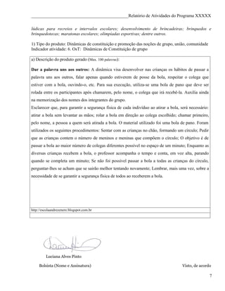 ____________________________________________Relatório de Atividades do Programa XXXXX

lúdicas para recreios e intervalos escolares; desenvolvimento de brincadeiras; brinquedos e
brinquedotecas; maratonas escolares; olimpíadas esportivas; dentre outros.

1) Tipo do produto: Dinâmicas de constituição e promoção das noções de grupo, união, comunidade
Indicador atividade: 6. OsT: Dinâmicas de Constituição de grupo

a) Descrição do produto gerado (Max. 100 palavras):

Dar a palavra uns aos outros: A dinâmica visa desenvolver nas crianças os hábitos de passar a
palavra uns aos outros, falar apenas quando estiverem de posse da bola, respeitar o colega que
estiver com a bola, ouvindo-o, etc. Para sua execução, utiliza-se uma bola de pano que deve ser
rolada entre os participantes após chamarem, pelo nome, o colega que irá recebê-la. Auxilia ainda
na memorização dos nomes dos integrantes do grupo.
Esclarecer que, para garantir a segurança física de cada indivíduo ao atirar a bola, será necessário:
atirar a bola sem levantar as mãos; rolar a bola em direção ao colega escolhido; chamar primeiro,
pelo nome, a pessoa a quem será atirada a bola. O material utilizado foi uma bola de pano. Foram
utilizados os seguintes procedimentos: Sentar com as crianças no chão, formando um círculo; Pedir
que as crianças contem o número de meninos e meninas que compõem o círculo; O objetivo é de
passar a bola ao maior número de colegas diferentes possível no espaço de um minuto; Enquanto as
diversas crianças recebem a bola, o professor acompanha o tempo e conta, em voz alta, parando
quando se completa um minuto; Se não foi possível passar a bola a todas as crianças do círculo,
perguntar-lhes se acham que se sairão melhor tentando novamente; Lembrar, mais uma vez, sobre a
necessidade de se garantir a segurança física de todos ao receberem a bola.




http://escolaandrezenere.blogspot.com.br




         Luciana Alves Pinto

     Bolsista (Nome e Assinatura)                                                     Visto, de acordo

                                                                                                        7
 