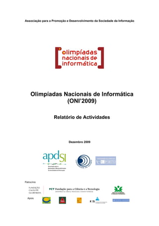 Associação para a Promoção e Desenvolvimento da Sociedade da Informação




     Olimpíadas Nacionais de Informática
                 (ONI’2009)

                  Relatório de Actividades




                            Dezembro 2009




Patrocínio




  Apoio
 