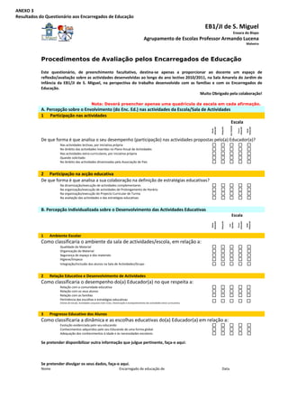 ANEXO 3 
Resultados do Questionário aos Encarregados de Educação 

                                                                                                                                                   EB1/JI de S. Miguel
                                                                                                                                                                                                      Enxara do Bispo 
                                                                                                           Agrupamento de Escolas Professor Armando Lucena
                                                                                                                                                                                                                           Malveira



            Procedimentos de Avaliação pelos Encarregados de Educação

            Este  questionário,  de  preenchimento  facultativo,  destina‐se  apenas  a  proporcionar  ao  docente  um  espaço  de 
            reflexão/avaliação sobre as actividades desenvolvidas ao longo do ano lectivo 2010/2011, na Sala Amarela do Jardim de 
            Infância  da  EB1/JI  de  S.  Miguel,  na  perspectiva  do  trabalho  desenvolvido  com  as  famílias  e  com  os  Encarregados  de 
            Educação. 
                                                                                                           Muito Obrigado pela colaboração! 
                                                                                
                                                      Nota: Deverá preencher apenas uma quadrícula da escala em cada afirmação.
            A. Percepção sobre o Envolvimento (do Enc. Ed.) nas actividades da Escola/Sala de Actividades 
            1  Participação nas actividades  
                                                                                                         Escala 




                                                                                                                                                                                       Sem Opinião 
             




                                                                                                                                                                     Adequado 




                                                                                                                                                                                                                           Adequado 
                                                                                                                                                     adequado 




                                                                                                                                                                                                           adequado 
                                                                                                                                                                                                             Pouco 
                                                                                                                                                       Muito 




                                                                                                                                                                                                                             Nada 
                                                                                                                                                                                                                                            
            De que forma é que analisa o seu desempenho (participação) nas actividades propostas pelo(a) Educador(a)? 
                       Nas actividades lectivas, por iniciativa própria                                                                                                                                                                 
                       No âmbito das actividades inseridas no Plano Anual de Actividades                                                                                                                                                
                       Nas actividades extra‐curriculares, por iniciativa própria                                                                                                                                                       




                                                                                                                                                                                                                                            
                       Quando solicitado                                                                                                                                                                                                
                       No âmbito das actividades dinamizadas pela Associação de Pais                                                                                                                                                    


            2  Participação na acção educativa 
            De que forma é que analisa a sua colaboração na definição de estratégias educativas? 
                       Na dinamização/execução de actividades complementares                                                                                                                                                            
                       Na organização/execução de actividades de Prolongamento de Horário                                                                                                                                               




                                                                                                                                                                                                                                            
                       Na organização/execução do Projecto Curricular de Turma                                                                                                                                                          
                       Na avaliação das actividades e das estratégias educativas                                                                                                                                                        


            B. Percepção Individualizada sobre o Desenvolvimento das Actividades Educativas 
                                                                                                                                                                                             Escala 
                                                                                                                                                                     Adequado 




                                                                                                                                                                                                                           Adequado 
                                                                                                                                                     adequado 




                                                                                                                                                                                                           adequado 
             

                                                                                                                                                                                     Opinião 


                                                                                                                                                                                                             Pouco 
                                                                                                                                                       Muito 




                                                                                                                                                                                                                             Nada 
                                                                                                                                                                                      Sem 
                                                                                                                                                                                                                                            

            1    Ambiente Escolar 
            Como classificaria o ambiente da sala de actividades/escola, em relação a: 
                       Qualidade do Material                                                                                                                                                                            
                       Organização do Material                                                                                                                                                                          
                       Segurança do espaço e dos materiais                                                                                                                                                              
                                                                                                                                                                                                                                            
                       Higiene/limpeza                                                                                                                                                                                  
                       Integração/Inclusão dos alunos na Sala de Actividades/Grupo                                                                                                                                      


            2    Relação Educativa e Desenvolvimento de Actividades 
            Como classificaria o desempenho do(a) Educador(a) no que respeita a: 
                       Relação com a comunidade educativa                                                                                                                                                                               
                       Relação com os seus alunos                                                                                                                                                                                       
                       Relação com as famílias                                                                                                                                                                                          
                                                                                                                                                                                                                                            




                       Pertinência das escolhas e estratégias educativas                                                                                                                                                                
                       (Visitas de estudo, Actividades conjuntas inter‐ciclos, Dinamização e acompanhamento das actividades extra‐curriculares) 



            3    Progresso Educativo dos Alunos 
            Como classificaria a dinâmica e as escolhas educativas do(a) Educador(a) em relação a: 
                       Evolução evidenciada pelo seu educando                                                                                                                                                                           
                       Conhecimentos adquiridos pelo seu Educando de uma forma global                                                                                                                                                   
                                                                                                                                                                                                                                            




                       Adequação dos conhecimentos à idade e às necessidades escolares                                                                                                                                                  
                                                                                                                                                                                                                                            
            Se pretender disponibilizar outra informação que julgue pertinente, faça‐o aqui: 
                  
             
             
            Se pretender divulgar os seus dados, faça‐o aqui. 
            Nome                                                                  Encarregado de educação de                                                          Data                                      
 