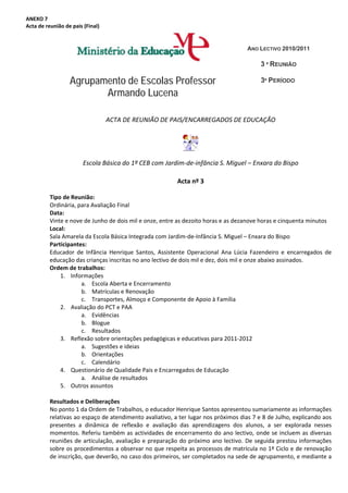 ANEXO 7 
Acta de reunião de pais (Final) 


                                                                                          ANO LECTIVO 2010/2011

                                                                                                3 ª REUNIÃO

                  Agrupamento de Escolas Professor                                              3º PERÍODO
                         Armando Lucena

                                   ACTA DE REUNIÃO DE PAIS/ENCARREGADOS DE EDUCAÇÃO 
                                                              

                                                                        
                        Escola Básica do 1º CEB com Jardim‐de‐infância S. Miguel – Enxara do Bispo 
           
                                                              Acta nº 3 
           
          Tipo de Reunião:  
          Ordinária, para Avaliação Final 
          Data: 
          Vinte e nove de Junho de dois mil e onze, entre as dezoito horas e as dezanove horas e cinquenta minutos 
          Local: 
          Sala Amarela da Escola Básica Integrada com Jardim‐de‐Infância S. Miguel – Enxara do Bispo 
          Participantes: 
          Educador  de  Infância  Henrique  Santos,  Assistente  Operacional  Ana  Lúcia  Fazendeiro  e  encarregados  de 
          educação das crianças inscritas no ano lectivo de dois mil e dez, dois mil e onze abaixo assinados. 
          Ordem de trabalhos: 
              1. Informações 
                       a. Escola Aberta e Encerramento 
                       b. Matrículas e Renovação 
                       c. Transportes, Almoço e Componente de Apoio à Família 
              2. Avaliação do PCT e PAA 
                       a. Evidências 
                       b. Blogue 
                       c. Resultados 
              3. Reflexão sobre orientações pedagógicas e educativas para 2011‐2012 
                       a. Sugestões e ideias 
                       b. Orientações 
                       c. Calendário 
              4. Questionário de Qualidade Pais e Encarregados de Educação 
                       a. Análise de resultados 
              5. Outros assuntos 
           
          Resultados e Deliberações 
          No ponto 1 da Ordem de Trabalhos, o educador Henrique Santos apresentou sumariamente as informações 
          relativas ao espaço de atendimento avaliativo, a ter lugar nos próximos dias 7 e 8 de Julho, explicando aos 
          presentes  a  dinâmica  de  reflexão  e  avaliação  das  aprendizagens  dos  alunos,  a  ser  explorada  nesses 
          momentos.  Referiu  também  as  actividades  de  encerramento  do  ano  lectivo,  onde  se  incluem  as  diversas 
          reuniões  de  articulação,  avaliação  e  preparação  do  próximo  ano  lectivo.  De  seguida  prestou  informações 
          sobre os procedimentos a observar no que respeita as processos de matrícula no 1º Ciclo e de renovação 
          de inscrição, que deverão, no caso dos primeiros, ser completados na sede de agrupamento, e mediante a 
 