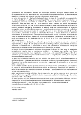  
                                                                                                                  2/3


apresentação  dos  documentos  referidos  na  informação  específica,  divulgada  atempadamente  aos 
encarregados  de  educação.  Falou  ainda  dos  processos  de  inscrição  na  Componente  de  Apoio  à  Família, 
refeições e transporte, discriminando as acções a desenvolver pelas famílias. 
No ponto dois da ordem de trabalhos, Avaliação do Projecto Curricular de Turma da Sala Amarela do Jardim 
de  Infância  da  EB1/JI  de  S.  Miguel,  Enxara  do  Bispo  (PCT),  descreveu,  globalmente,  as  estratégias  e  as 
metodologias  propostas,  bem  como  as  evidências  das  práticas  e  dinâmicas  lectivas  e  os  resultados 
observados.  Tendo  em  conta  que  o  PCT  foi  a  adequação,  para  o  corrente  ano  lectivo,  das  estratégias 
anteriormente  propostas,  ao  qual  foram  acrescidas  as  especificidades  decorrentes  da  organização  do 
ambiente  educativo,  da  sala  de  actividades  e  de  algumas  ideias  que  consubstanciaram  as  dinâmicas 
conseguidas, pôs em consideração, aos presentes, a possibilidade destes discorrerem sobre as evidências e 
resultados visíveis. Alguns encarregados de educação referiram, de forma global, a qualidade do trabalho 
desenvolvido  e,  sobretudo,  o  espaço  de  articulação  observado  na  escola,  destacando  as  dinâmicas 
potenciadoras  do  desenvolvimento  e  evolução  pessoal  e  social  dos  alunos.  Foi  também  referenciado  por 
todos  os  presentes  a  excelente  organização  do  processo  educativo,  com  especial  incidência  na  vida  da 
escola  e  dos  espaços  de  articulação  efectiva  com  as  turmas  do  1º  Ciclo,  como  espaços  de  trabalho  a 
valorizar e a manter. 
Neste  ponto  da  ordem  de  trabalhos  o  educador  apresentou  também,  através  dos  meios  audiovisuais 
disponibilizados,  o  Blogue  da  sala  (http://salamarela‐enxara.blogspot.com),  apresentando  as  lógicas  e 
actividades  aí  representadas,  e  valorizando  o  espaço  de  comunicação  escola‐famílias  conseguido, 
incentivando os presentes a reforçarem, também, a sua participação no espaço. 
Por  último,  foram  referidas  algumas  actividades  desenvolvidas  no  âmbito  do Plano  Anual de  Actividades, 
nomeadamente  aquelas  que  se  destinaram,  também,  à  participação  das  famílias  que  foram, 
unanimemente consideradas muito importantes e pertinentes. A este propósito foi reforçada a ideia de as 
actividades que se realizam em períodos não lectivos serem, na perspectiva das famílias, mais adequadas 
ao esforço de educação conjunta. 
No ponto três da ordem de trabalho o educador reflectiu, em conjunto com os encarregados de educação 
algumas dinâmicas e estratégias a desenvolver no próximo ano lectivo, nomeadamente num espaço mais 
alargado  de  intervenção  educativa,  como,  por  exemplo,  a  organização  de  actividades  de  carácter  mais 
global e comunitário. 
Foram também referidas algumas questões associadas ao funcionamento geral da Escola,  com incidência 
no  espaço  de  atendimento  e  na  organização  de  espaços  de  intervenção  efectivo  dos  pais  e  famílias  na 
definição de projectos de trabalho, que, no global, reconhecem a qualidade e a mais‐valia para um efectivo 
sucesso educativo dos alunos.  
Sobre  sugestões  de  temáticas  e  ideias  a  abordar  no  próximo  ano  lectivo,  e  de  uma  forma  meramente 
indicativa, ficaram as sugestões de trabalho à volta dos conceitos de Solidariedade, Educação Financeira e 
Económica e Vida e Diversidade. 
No ponto quatro o educador, sobre o questionário de avaliação geral, previamente distribuído, solicitou a 
sua devolução, de forma, ainda durante o tempo lectivo, devolver os resultados da sua avaliação. 
Não havendo nada mais a tratar, deu‐se por encerrada a reunião, da qual se lavrou esta acta. 
Enxara do Bispo, vinte de Dezembro de dois mil e dez. 
 
O Educador de Infância 
Henrique Santos 
 
 
 
 
A Assistente Operacional 
Ana Lúcia Fazendeiro 
 
 
 
 
 