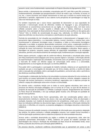 pessoal e social, como fundamentado e apresentado no Projecto Educativo do Agrupamento (PEA).
Nesse sentido, o planeamento das actividades, enquadradas pelo PCT, pelo PAA e pelo PEA, promoveu, 
fundamentalmente, actividades que perspectivassem o futuro de modo a que, na família, na escola, na 
rua,  etc.,  o  aluno  assumisse  uma  relação  interveniente  no  meio  que  a  envolve  ao  mesmo  tempo  que 
aprendesse  a  aprender,  organizando  os  seus  saberes  numa  perspectiva  de  aprendizagem  ao  longo  da 
vida e de intervenção no meio.  
Foi  também  importante  que  o  aluno  tivesse  capacidade  de  desenvolver  as  suas  capacidades  de 
Expressão  e  Comunicação  através  de  diferentes  modelos  de  linguagem  e  que,  principalmente, 
reconhecesse  as  características  socioculturais  da  sua  região,  e  se  integrasse  nelas,  com  base  numa 
reflexão  constante  sobre  a  fruição,  respeito  e  reflexão  sobre  os  hábitos,  dinâmicas  e  recursos 
disponíveis. Esta valorização do Desenvolvimento Pessoal e Social do aluno justifica‐se não apenas pela 
“leitura”  feita  no  âmbito  da  caracterização  do  grupo  mas,  sobretudo,  no  âmbito  da  leitura  dos 
objectivos definidos nos documentos orientadores e planificadores da acção educativa. 
Partindo  da  necessidade  de  criar  situações  que  possibilitassem  e  desenvolvessem  a  linguagem  oral,  o 
pensamento  lógico‐matemático,  e  as  expressões  (plástica,  musical,  dramática,  e  motora)  bem  como 
reconhecessem  e  utilizassem  tecnologias  novas  e  inovadoras,  e  todos  os  instrumentos  tecnológicos 
adequados  à  sua  idade,  os projectos  desenvolvidos  motivaram,  entre outras,  a  exploração científica  e 
empírica dos conteúdos, a definição de normas e comportamentos reflectidos e o reconhecimento e a 
utilização  de  novos  instrumentos  e  ferramentas  de  função  pedagógica  e  educativa.  Neste  aspecto,  a 
abordagem  de  projecto,  enquanto  espaço  definidor  de  organização  metodológica  e  de  estratégias 
educativas, permitiu uma efectiva dinâmica de avaliação‐acção, fundamental para a evolução registada. 
Neste  aspecto  particular,  a  página  web  do  Jardim‐de‐infância,  dinamizada  e  actualizada  pelos  alunos 
(em http://salamarela‐enxara.blogspot.com) tornou possível registar e actualizar a informação advinda 
da experimentação e exploração das actividades, funcionando como um portfólio do grupo, que trouxe 
a  mais‐valia  de  mediar  um  efectivo  espaço  de  comunicação  entre  alunos  e  a  comunidade, 
designadamente os encarregados de educação e as famílias (ANEXO 2). 
Para poder aferir a participação e a percepção do trabalho realizado, elaborou‐se um questionário de 
avaliação  aos  pais  e  encarregados  de  educação  que,  de  forma  simples,  permitiu  a  recolha  de  dados 
sobre a execução das actividades, sobre a percepção de qualidade e, acima de tudo, sobre a pertinência 
das dinâmicas escolhidas (ANEXO 3).  
A participação e colaboração das famílias e da comunidade no processo educativo foi uma constante, da 
qual  resultou  um  espaço  optimizador  da  prática  educativa,  tendo‐se,  inclusive,  alargado  a  espaços  de 
formação  não  lectivos  (seminários  e  encontros  temáticos),  organizados  com  o  objectivo  principal  de 
reflectir o espaço de colaboração activa entre a Escola e a Comunidade. 
De  salientar  ainda  a  excelente  relação  com  os  todos  os  outros  agentes  educativos,  bem  como  os 
processos  de  efectiva  articulação  pedagógica  com  as  turmas  do  1º  Ciclo,  no  qual  são  de  destacar  os 
projectos de execução de actividades e a reflexão e avaliação conjunta, designadamente das inseridas 
no  Plano  Anual  de  Actividades,  e  de  cuja  avaliação  global  resultou  uma  afirmação  de  qualidade  de 
grande nível qualitativo.  
Nos  momentos  de  Escola  Aberta  foram  apresentadas,  além  das  considerações  globais  sobre  o 
desenvolvimento  individual  e  colectivo  dos  alunos  e  das  suas  aprendizagens,  fichas  de  observação  e 
avaliação,  baseadas  num  modelo  de  desenvolvimento  de  competências,  criado  para  o  efeito,  e  com 
base nos indicadores definidos nos documentos legais, na qual foi organizada a informação individual de 
cada aluno, e reflectidas, em conjunto, as propostas pedagógicas e estratégias educativas a desenvolver 
(ANEXO 4).  
Porque o processo de avaliação comporta a interpretação da informação para uma posterior adaptação 
das  práticas,  foi  prática  constante  a  reflexão  pedagógica  conjunta,  num  modelo  formal  (reuniões)  e 
informal (percepção qualitativa) sobre os objectivos propostos da intencionalidade educativa. 
Acresce  ainda  a  actividade  desenvolvida  nos  órgãos  e  unidades  do  agrupamento,  onde,  além  das 
propostas  apresentadas  (Articulação  e  DEPE),  colaborou  em  grupos  de  trabalho  (avaliação  das 
Aprendizagens  das  crianças  e  Avaliação  das  Actividades  do  Plano  Anual  de  Actividades)  tendo,  nesse 
âmbito, produzido documentos para utilização global (ANEXO 5). 
Do  processo  descrito,  resultaram  evidências  documentadas  que  se  apresentam  em  anexo  a  este 

                                                                                                                 4
 