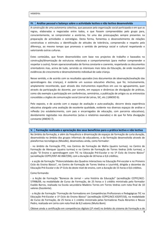 relatório. 

 
IV.   Análise pessoal e balanço sobre a actividade lectiva e não lectiva desenvolvida 
A construção de uma autonomia colectiva, que passasse pela organização social participada e em que as 
regras,  elaboradas  e  negociadas  entre  todos,  e  que  fossem  compreendidas  pelo  grupo  para, 
conscientemente,  se  comprometer  a  aceitá‐las,  foi  uma  das  preocupações  sempre  presentes  na 
preparação  de  actividades  e  estratégias.  Desta  forma,  fomentou  o  desenvolvimento  de  relações 
construtivas  e  estimulou  a  identificação  de  atitudes  de  tolerância,  compreensão  e  respeito  pela 
diferença,  ao  mesmo  tempo  que  promovia  o  sentido  de  pertença  social  e  cultural  respeitando  e 
valorizando outras culturas.  

Estes  conteúdos,  que  foram  desenvolvidos  com  base  nos  projectos  de  trabalho  e  baseados  na 
construção/dinamização  de  estruturas  relacionais  e  comportamentais  (para  melhor  compreender  e 
respeitar o outro), foram operacionalizados de forma constante e coerente, respeitando os documentos 
orientadores  mas,  acima  de  tudo,  servindo  os  interesses  mais  latos  da  Educação,  de  onde  resultaram 
evidências do crescimento e desenvolvimento individual de cada criança. 

Nesse sentido, e de acordo com os resultados apurados (nos documentos de observação/avaliação das 
aprendizagens  das  crianças),  é  evidente  um  sucesso  educativo  efectivo,  que  foi,  inclusivamente, 
amplamente  reconhecido,  quer  através  dos  instrumentos  específicos  em  uso  no  agrupamento,  quer 
através  da  participação  do  docente,  por  convite,  em  espaços  e  dinâmicas  de  divulgação  de  práticas, 
como são exemplo a participação em conferências, seminários, a publicação de artigos ou as entrevistas 
concedidas a órgãos de comunicação social (Jornal de Letras, SIC, etc.) (ANEXO 6). 

Pelo  exposto,  e  de  acordo  com  o  espaço  de  avaliação  e  auto‐avaliação,  decorre  desta  experiência 
educativa  alargada  uma  avaliação  de  excelente  qualidade,  evidente  nos  diversos  espaços  de  análise  e 
reflexão  (no  estabelecimento,  com  pais  e  encarregados  de  educação,  com  parceiros  educativos), 
devidamente  registadas  nos  documentos  (actas  e  relatórios  exarados)  e  de  que  foi  feita  divulgação 
constante (ANEXO 7). 

 
V.   Formação realizada e apreciação dos seus benefícios para a prática lectiva e não lectiva  
No âmbito da formação, e além da frequência e dinamização de espaços de formação de curta duração, 
desenvolvida  no  âmbito  dos  grupos  informais  de  educadores,  e  da  formação  desenvolvida  através  de 
plataformas tecnológicas (Moodle), desenvolveu ainda, como formador: 
‐  no  âmbito  da  Formação  PTE,  nos  Centros  de  Formação  de  Mafra  (quatro  turmas),  no  Centro  de 
Formação  de  Alenquer  (quatro  turmas)  e  no  Centro  de  Formação  de  Torres  Vedras  (três  turmas),  a 
acção  “O  Ensino  e  aprendizagem  com  TIC  na  Educação  Pré‐Escolar  e  no  1º  Ciclo  do  Ensino  Básico” 
(acreditação CCPFC/ENT‐AE‐0667/04), com a duração de 18 horas e 0,6 créditos; 
‐ a acção de formação “Potencialidades dos Quadros Interactivos na Educação Pré‐escolar e no Primeiro 
Ciclo  do  Ensino  Básico”,  no  Centro  de  Formação  de  Torres  Vedras  e  Lourinhã,  dirigida  a  docentes  da 
Educação Pré‐Escolar e do 1º Ciclo do deste nível de ensino, com a duração de 15 horas e 0,6 créditos. 
Como formando: 
‐  a  Acção  de  Formação  “Bonecos  de  Jornal  –  uma  história  da  Educação”  (acreditação  CCPFC/ACC‐
57998/09,  na  modalidade  de  Curso  de  Formação,  de  25  horas  e  1  crédito  ministrada  pelo  formador 
Evaldo  Barros,  realizada  na  Escola  secundária  Madeira  Torres  em  Torres  Vedras  com  nota  final  de  10 
valores (Excelente). 
‐ a Acção de Formação “Formação de Formadores em Competências Profissionais e Pedagógicas TIC na 
Educação  Pré‐Escolar  e  1º  Ciclo  do  Ensino  Básico”  (acreditação  CCPFC/ACC‐63297/10),  na  modalidade 
de  Curso  de  Formação,  de  25  horas  e  1  crédito  ministrada  pelas  formadoras  Paula  Abrantes  e  Neuza 
Pedro, realizada em Leiria com nota final de 8,3 valores (Muito Bom). 
Obteve ainda a certificação em competências digitais (1º nível) no âmbito do sistema de Formação e de 
                                                                                                                 5
 