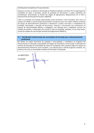 Certificação de Competências TIC para docentes. 
Destacou‐se ainda, no âmbito da dinamização da Plataforma Moodle e do Plano PTE na organização de 
actividades  de  apoio  à  formação,  através  da  produção  de  documentos  e  acções  específicas  de 
sensibilização,  desenvolvidas  no  âmbito  dos  órgãos  do  Agrupamento  (Departamento  do  1º  CEB  e 
Departamento de Educação Pré‐Escolar). (ANEXO 8) 
Todas  as  actividades  de  formação  desenvolvidas  (como  formando  e  como  formador),  bem  como  os 
espaços de reflexão e auto‐formação desenvolvidos contribuíram para uma análise reflexiva constante 
do  espaço  de  desenvolvimento  profissional  e  devolveram  à  prática  mais‐valias  e  competências  de 
produção,  dinamização  e  execução  de  ferramentas,  materiais  e  instrumentos  que  aumentaram  os 
espaços  de  intencionalidade  didáctica  e  pedagógica,  com  destaque  para  a  integração  curricular  de 
modelos  de partilha  e  colaboração  entre escolas  e  salas  de  actividade,  mediadas,  na  sua  maior  parte, 
através de modelos de comunicação assistida tecnologicamente (ANEXO 9). 

 
VI.    Identificação fundamentada das necessidades de formação para o desenvolvimento 
      profissional 
No  âmbito  da  análise  decorrente  da  avaliação  e  auto‐avaliação,  a  candidatura  ao  Programa  de 
Doutoramento em Educação, Especialidade Tecnologias de Informação e Comunicação na Educação do 
Instituto de Educação da Universidade de Lisboa foi considerada como sequência lógica do espaço de 
desenvolvimento profissional. Como resultado, a sua selecção para o referido programa completa, nos 
próximos três anos, as necessidades imediatas de formação e actualização. 

 
em 08/07/2011 

O avaliado 

 

 

 




                                                                                                                6
 