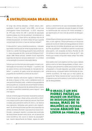 www.oxfam.org.brA distância que nos une
Página - 12
índice
Ao longo das últimas décadas, o Brasil reduziu desi-
gualdades “a partir da base”: entre 1988 – ano em que
promulgamos nossa Constituição – e 2015, reduzimos
de 37% para menos de 10%7
a parcela de população
brasileira abaixo da linha da pobreza8
. Considerando os
últimos 15 anos, o Brasil retirou da pobreza mais de 28
milhões de pessoas9
, ao mesmo tempo em que a grande
concentração de renda no topo se manteve estável10
.
O índice de Gini11
para a renda dos brasileiros – indicador
que mede a distribuição de renda na população e que va-
ria de 0 a 1, sendo mais desigual quanto mais próximo de
1 – teve uma queda de 16%, caindo de 0,616 para 0,51512
desde 1988. Nesse período, também houve importante
expansão de diversos serviços essenciais13
, e a notável
universalização do acesso à educação básica.
Fatores que contribuíram para este quadro incluem a es-
tabilização da economia e da inflação14
, o aumento real
do salário mínimo e da formalização do mercado de tra-
balho15
, o aumento do gasto social em educação e em
programas de transferência direta de recursos16
.
Persistem desafios estruturais ligados à redistribuição
de renda e riqueza no País, como o estabelecimento de
uma política tributária justa, a melhoria da qualidade de
serviços públicos, a reversão da concentração fundiária,
além da inclusão educacional de adolescentes e jovens
em idade universitária (sobretudo jovens negros) – para
citar alguns.
O atual contexto joga contra esses necessários avanços.
A crise fiscal em que o Brasil entrou entre 2014 e 201517
criou espaço político para mudanças radicais. Elas foram
iniciadas pela presidente eleita em 2014 e, de maneira
mais agressiva, retomadas pelo governo pós-impeach-
ment. As reformas profundas que têm sido propostas nos
últimos 16 meses afrontam o que preconiza nossa Cons-
tituição, e ameaçam reverter o processo de construção
de nosso Estado de bem-estar social, em um período de
crise econômica. Isto ocorre à revelia da população18
que, mesmo desconfiando do Estado, espera do setor
público o atendimento de suas necessidades básicas19
.
Existe evidente e acelerada redução do papel do Estado
na redistribuição dos recursos em nossa sociedade, o
que aponta para um novo ciclo de aumento de desigual-
dades.
A Oxfam Brasil entende que precisamos reverter esse ce-
nário, e com urgência. O Brasil permanece um dos piores
países do mundo em matéria de desigualdade de renda e
abriga mais de 16 milhões de pessoas que vivem abaixo
da linha da pobreza20
. A tendência recente é ainda mais
preocupante, com projeções do Banco Mundial de até
3,6 milhões a mais de pobres até o final de 201721
. Isto
mostra que nossas conquistas nesse campo não estão
consolidadas.
Este relatório tem como objetivo contribuir para o debate
público acerca do tema desigualdades no Brasil, abrin-
do espaço para pensarmos saídas para a atual crise que
ultrapassem a inclusão daqueles que estão na base da
pirâmide social, e busquem melhor distribuição do cres-
cimento econômico, de modo que os mais pobres se
apropriem de “fatias maiores do bolo” que os mais ricos.
É imperativo que continuemos o curso histórico de redu-
ção de desigualdades. 	
II.
A encruzilhada brasileira
O Brasil é um dos
piores países do
mundo em matéria
de desigualdade de
renda. Mais de 16
milhões de pessoas
vivem abaixo da
linha da pobreza.
 