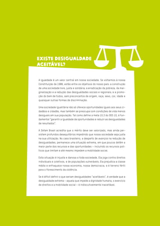A igualdade é um valor central em nossa sociedade. Se voltarmos à nossa
Constituição de 1988, estão entre os objetivos do nosso país: a construção
de uma sociedade livre, justa e solidária; a erradicação da pobreza, da mar-
ginalização e a redução das desigualdades sociais e regionais; e a promo-
ção do bem de todos, sem preconceitos de origem, raça, sexo, cor, idade e
quaisquer outras formas de discriminação.
Uma sociedade igualitária não só oferece oportunidades iguais aos seus ci-
dadãos e cidadãs, mas também se preocupa com condições de vida menos
desiguais em sua população. Tal como define a meta 10.3 do ODS 10, é fun-
damental “garantir a igualdade de oportunidades e reduzir as desigualdades
de resultados”.
A Oxfam Brasil acredita que o mérito deve ser valorizado, mas ainda per-
sistem profundos desequilíbrios impedindo que nossa sociedade seja justa
na sua utilização. No caso brasileiro, a despeito de avanços na redução de
desigualdades, permanece uma situação extrema, em que poucos detêm a
maior parte dos recursos e das oportunidades – incluindo os recursos polí-
ticos que limitam e até mesmo impedem a mobilidade social.
Esta situação é injusta e danosa a toda sociedade. Ela joga contra direitos
individuais e coletivos, e de populações vulneráveis. Ela prejudica a classe
média e enfraquece nossa economia, nossa democracia, e é terreno fértil
para o florescimento da violência.
Se é difícil definir o que seriam desigualdades “aceitáveis”, é verdade que a
desigualdade extrema – aquela que impede a dignidade humana, o exercício
de direitos e a mobilidade social – é indiscutivelmente inaceitável.
EXISTE DESIGUALDADE
ACEITÁVEL?
 