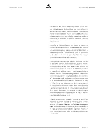 www.oxfam.org.brA distância que nos une
Página - 17
índice
O Brasil é um dos países mais desiguais do mundo. Nos-
sos indicadores de desigualdade são como diferentes
lentes que fotografam o mesmo problema – o distancia-
mento hierarquizado de grupos sociais. Obtivemos con-
quistas que merecem ser notadas, mas ainda aquém da
concretização de todos os direitos previstos constitu-
cionalmente.
Combater as desigualdades é um fim em si mesmo. As
diferenças socioeconômicas existentes no País são ina-
ceitáveis sob qualquer aspecto, e não condizem com os
ideais de igualdade e solidariedade sobre os quais nos-
sa Constituição Federal se apoia. Mas há muito mais em
jogo quando falamos de desigualdades.
A redução de desigualdades permite aumentar o aces-
so a direitos básicos. Dentro do Brasil, quanto menor a
desigualdade de renda, maior a garantia a serviços es-
senciais como oferta de água ou de médicos22
, menores
as taxas de mortalidade infantil e maior a expectativa de
vida ao nascer23
. Combater desigualdades é também o
caminho para vivermos em uma sociedade menos violen-
ta24
, já que a exclusão social está diretamente relaciona-
da ao aumento da violência, seja na cidade25
ou no cam-
po26
. Por fim, a boa saúde de uma democracia depende
de sociedades igualitárias: quanto maior a desigualdade
e a interferência indevida de elites na definição de polí-
ticas, menor é a crença das pessoas na capacidade da
democracia melhorar suas condições de vida, e menor é
a crença na democracia em si.
A Oxfam Brasil elegeu para esta publicação alguns in-
dicadores que têm marcado o debate público sobre o
tema no País: renda, riqueza e oferta de serviços essen-
ciais. Abordaremos estes tópicos a partir das temáticas
de raça, gênero e especificidades regionais, mostrando
como injustiças recaem sobre diferentes grupos sociais
e territórios.
 