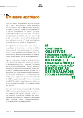 www.oxfam.org.brA distância que nos une
Página - 18
índice
Entre 1976 e 2015, o índice de Gini da renda variou de
0,623 a 0,51527
. Neste período, a pobreza encolheu de
35% para menos de 10%, ou seja, para menos de um terço
do que era há 40 anos28
. A oferta de serviços essenciais
se expandiu: o índice de Gini para acesso à água enca-
nada caiu de mais de 0,6 para cerca de 0,2; para a distri-
buição de esgoto caiu de cerca de 0,7 para pouco menos
de 0,5; e para acesso à energia elétrica despencou de
cerca de 0,5 para menos de 0,129
. Trata-se de inequívoca
tendência histórica de redução de desigualdades.
Nem tudo evoluiu da mesma maneira nesse período – a
concentração de renda cresceu no período da ditadura
militar, reduzindo pouco depois da abertura democráti-
ca30
. Já a oferta de serviços se expandiu nos anos 70 até
meados dos 80, reduzindo em seguida o ritmo até a me-
tade da década de 1990, quando retomou a expansão31
.
Algumas mudanças estruturais na sociedade explicam
estes avanços de longo prazo: crescimento econômi-
co, alterações demográficas e migrações32
, inclusão da
mulher no mercado de trabalho33
, políticas federais de
redistribuição de recursos para a oferta de infraestrutu-
ra básica34
e a transição de um regime ditatorial para a
democracia. Para os ganhos em renda e oferta de servi-
ços essenciais, foram decisivas a provisão constitucio-
nal de recursos, a estabilização da economia na década
de 199035
, uma política de salário mínimo inclusiva nos
anos 200036
e uma série de políticas sociais que tiveram
de mais simbólico a retirada do País do mapa da fome da
ONU, em 201537
.
A abertura democrática culminou com a Constituição de
1988. Nela, foram estabelecidos os direitos fundamen-
tais que a sociedade brasileira aspirava. O Artigo 3º, In-
ciso III do texto constitucional estabelece que “Consti-
tuem objetivos fundamentais da República Federativa do
Brasil [...] erradicar a pobreza e a marginalização e redu-
zir as desigualdades sociais e regionais”38
.
1.1.
Um breve histórico
Constituem
objetivos
fundamentais da
República Federativa
do Brasil [...]
erradicar a pobreza
e a marginalização
e reduzir as
desigualdades
sociais e regionais38
.
 