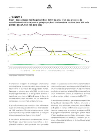 www.oxfam.org.brA distância que nos une
Página - 19
índice
// Gráfico 1.
Brasil - Desigualdades medidas pelos índices de Gini da renda total, pela proporção de
domicílios em situação de pobreza, pela proporção da renda nacional recebida pelos 40% mais
pobres e pelo 1% mais rico, 1976-2015
A Constituição foi o ponto de partida para uma mudança
multidimensional no reconhecimento do problema e da
necessidade de superação das desigualdades no País.
Passados os primeiros anos pós-1988, tem início uma
trajetória geral de redução da desigualdade de renda e
da pobreza, como visto no Gráfico 1. Apesar de dignos de
reconhecimento, estes resultados não são mais que um
começo para uma caminhada ainda muito longa.
A Oxfam Brasil calcula que, mantido o ritmo médio de re-
dução anual de desigualdades de renda observado des-
de 1988, levaríamos 35 anos para alcançarmos o nível
que Uruguai está hoje. Seriam necessários 75 anos para
chegarmos ao patamar atual do Reino Unido39
.
A elevação da renda dos mais pobres não tem sido su-
ficiente para reduzir de maneira mais drástica as desi-
gualdades brasileiras, visto que existe ainda grande as-
simetria na apropriação do crescimento econômico total.
Levantamento recente aponta que, entre 2001 e 2015, os
10% mais ricos se apropriaram de 61% do crescimento
econômico, enquanto a fatia dos 50% mais pobres foi de
18%40
. Neste mesmo período, a concentração de renda
no 1% se manteve estável, no patamar de 22 a 25%41
.
Se aproximamos mais a lupa, percebemos que persistem
desigualdades históricas entre mulheres e homens e,
sobretudo, entre negros e brancos. Como mostra o Gráfi-
co 2, apesar de avanços em termos de equiparação sala-
rial entre esses grupos, as mulheres ainda ganham 62%
do que ganham os homens, e os negros ganham meros
57% em relação aos brancos. Neste último caso, é visível
o arrefecimento da curva desde 2011, indicando que es-
tamos estagnados na redução de desigualdades raciais
medidas pela renda.
Fontes: Ipeadata 2014; Pnud 2017; Souza, P. H. 2016.
 