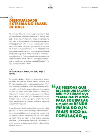 www.oxfam.org.brA distância que nos une
Página - 21
índice
1.2.
Desigualdade
extrema no Brasil
de hoje
No início de 2017, os seis maiores bilionários do País
juntos possuíam riqueza equivalente à da metade mais
pobre da população42
. Ao mesmo tempo, iniciamos o ano
com mais de 16 milhões de pessoas vivendo abaixo da
linha da pobreza43
. Entre os países para os quais existem
dados disponíveis, o Brasil é o que mais concentra renda
no 1% mais rico44
, sustentando o 3º pior índice de Gini na
América Latina e Caribe (atrás somente da Colômbia e de
Honduras45
). Segundo o último Relatório de Desenvolvi-
mento Humano do Programa das Nações Unidas para o
Desenvolvimento (Pnud) o Brasil é o 10º país mais desi-
gual do mundo, num ranking de mais de 140 países46
. Por
aqui, a desigualdade é extrema.
1.2.1.
DESIGUALDADE DE RENDA, POR SEXO, RAÇA E
REGIÃO
Em relação à renda, o 1% mais rico da população recebe,
em média, mais de 25% de toda a renda nacional, e os
5% mais ricos abocanham o mesmo que os demais 95%47
.
Uma pessoa que recebe um salário mínimo mensal48
leva-
ria quatro anos trabalhando para ganhar o mesmo que o
1% mais rico ganha em um mês, em média49
. Seriam ne-
cessários 19 anos de trabalho para equiparar um mês de
renda média do 0,1% mais rico50
. Essa enorme concen-
tração é fruto de um topo que ganha rendimentos muito
altos, mas sobretudo de uma base enorme de brasileiros
que ganha muito pouco.
A grande maioria dos brasileiros tem uma renda média
per capita de até um salário mínimo por mês. Consideran-
do os valores de 2015, ano da última Pnad, seis em cada
10 pessoas têm uma renda domiciliar per capita média
de até R$ 792,00 por mês51
. De fato, 80% da população
brasileira – 165 milhões de brasileiras e brasileiros52
–
vivem com uma renda per capita inferior a dois salários
mínimos mensais53
.
As pessoas que
recebem um salário
mínimo teriam que
trabalhar 19 anos
para equiparar
um mês de renda
média do 0,1%
mais rico da
população.
 