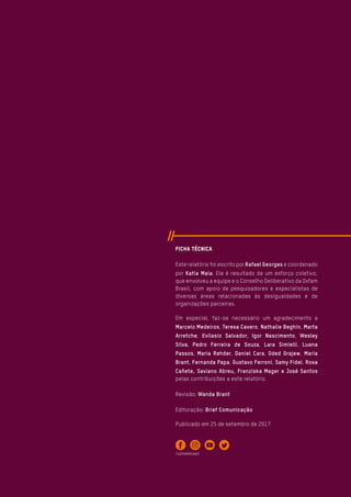 Ficha Técnica
Este relatório foi escrito por Rafael Georges e coordenado
por Katia Maia. Ele é resultado de um esforço coletivo,
que envolveu a equipe e o Conselho Deliberativo da Oxfam
Brasil, com apoio de pesquisadores e especialistas de
diversas áreas relacionadas às desigualdades e de
organizações parceiras.
Em especial, faz-se necessário um agradecimento a
Marcelo Medeiros, Teresa Cavero, Nathalie Beghin, Marta
Arretche, Evilasio Salvador, Igor Nascimento, Wesley
Silva, Pedro Ferreira de Souza, Lara Simielli, Luana
Passos, Maria Rehder, Daniel Cara, Oded Grajew, Maria
Brant, Fernanda Papa, Gustavo Ferroni, Samy Fidel, Rosa
Cañete, Saviano Abreu, Franziska Mager e José Santos
pelas contribuições a este relatório.
Revisão: Wanda Brant
Editoração: Brief Comunicação
Publicado em 25 de setembro de 2017
/oxfambrasil
 