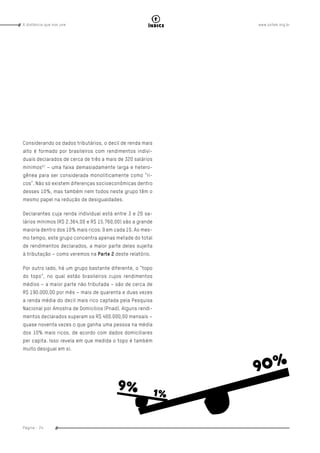 www.oxfam.org.brA distância que nos une
Página - 24
índice
Considerando os dados tributários, o decil de renda mais
alto é formado por brasileiros com rendimentos indivi-
duais declarados de cerca de três a mais de 320 salários
mínimos57
– uma faixa demasiadamente larga e hetero-
gênea para ser considerada monoliticamente como “ri-
cos”. Não só existem diferenças socioeconômicas dentro
desses 10%, mas também nem todos neste grupo têm o
mesmo papel na redução de desigualdades.
Declarantes cuja renda individual está entre 3 e 20 sa-
lários mínimos (R$ 2.364,00 e R$ 15.760,00) são a grande
maioria dentro dos 10% mais ricos: 9 em cada 10. Ao mes-
mo tempo, este grupo concentra apenas metade do total
de rendimentos declarados, a maior parte deles sujeita
à tributação – como veremos na Parte 2 deste relatório.
Por outro lado, há um grupo bastante diferente, o “topo
do topo”, no qual estão brasileiros cujos rendimentos
médios – a maior parte não tributada – são de cerca de
R$ 190.000,00 por mês – mais de quarenta e duas vezes
a renda média do decil mais rico captada pela Pesquisa
Nacional por Amostra de Domicílios (Pnad). Alguns rendi-
mentos declarados superam os R$ 400.000,00 mensais –
quase noventa vezes o que ganha uma pessoa na média
dos 10% mais ricos, de acordo com dados domiciliares
per capita. Isso revela em que medida o topo é também
muito desigual em si.
 
