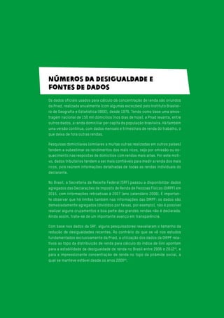 Números da desigualdade e
fontes de dados
Os dados oficiais usados para cálculo da concentração de renda são oriundos
da Pnad, realizada anualmente (com algumas exceções) pelo Instituto Brasilei-
ro de Geografia e Estatística (IBGE), desde 1976. Tendo como base uma amos-
tragem nacional de 150 mil domicílios (nos dias de hoje), a Pnad levanta, entre
outros dados, a renda domiciliar per capita da população brasileira. Há também
uma versão contínua, com dados mensais e trimestrais de renda do trabalho, o
que deixa de fora outras rendas.
Pesquisas domiciliares (similares a muitas outras realizadas em outros países)
tendem a subestimar os rendimentos dos mais ricos, seja por omissão ou es-
quecimento nas respostas de domicílios com rendas mais altas. Por este moti-
vo, dados tributários tendem a ser mais confiáveis para medir a renda dos mais
ricos, pois reúnem informações detalhadas de todas as rendas individuais do
declarante.
No Brasil, a Secretaria da Receita Federal (SRF) passou a disponibilizar dados
agregados das Declarações de Imposto de Renda de Pessoas Físicas (DIRPF) em
2015, com informações retroativas à 2007 (ano calendário 2006). É importan-
te observar que há limites também nas informações das DIRPF: os dados são
demasiadamente agregados (divididos por faixas, por exemplo), não é possível
realizar alguns cruzamentos e boa parte das grandes rendas não é declarada.
Ainda assim, trata-se de um importante avanço em transparência.
Com base nos dados da SRF, alguns pesquisadores reavaliaram o tamanho da
redução de desigualdades recentes. Ao contrário do que se vê nos estudos
fundamentados exclusivamente da Pnad, a utilização dos dados da DIRPF rela-
tivos ao topo da distribuição de renda para cálculo do índice de Gini apontam
para a estabilidade da desigualdade de renda no Brasil entre 2006 e 201258
, e
para a impressionante concentração de renda no topo da pirâmide social, a
qual se manteve estável desde os anos 200059
.
 