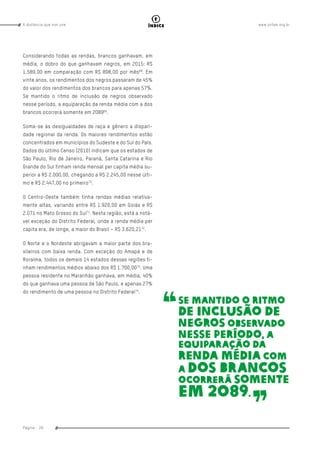 www.oxfam.org.brA distância que nos une
Página - 28
índice
Considerando todas as rendas, brancos ganhavam, em
média, o dobro do que ganhavam negros, em 2015: R$
1.589,00 em comparação com R$ 898,00 por mês68
. Em
vinte anos, os rendimentos dos negros passaram de 45%
do valor dos rendimentos dos brancos para apenas 57%.
Se mantido o ritmo de inclusão de negros observado
nesse período, a equiparação da renda média com a dos
brancos ocorrerá somente em 208969
.
Soma-se às desigualdades de raça e gênero a dispari-
dade regional da renda. Os maiores rendimentos estão
concentrados em municípios do Sudeste e do Sul do País.
Dados do último Censo (2010) indicam que os estados de
São Paulo, Rio de Janeiro, Paraná, Santa Catarina e Rio
Grande do Sul tinham renda mensal per capita média su-
perior a R$ 2.000,00, chegando a R$ 2.245,00 nesse últi-
mo e R$ 2.447,00 no primeiro70
.
O Centro-Oeste também tinha rendas médias relativa-
mente altas, variando entre R$ 1.920,00 em Goiás e R$
2.071 no Mato Grosso do Sul71
. Nesta região, está a notá-
vel exceção do Distrito Federal, onde a renda média per
capita era, de longe, a maior do Brasil – R$ 3.620,2172
.
O Norte e o Nordeste abrigavam a maior parte dos bra-
sileiros com baixa renda. Com exceção do Amapá e de
Roraima, todos os demais 14 estados dessas regiões ti-
nham rendimentos médios abaixo dos R$ 1.700,0073
. Uma
pessoa residente no Maranhão ganhava, em média, 40%
do que ganhava uma pessoa de São Paulo, e apenas 27%
do rendimento de uma pessoa no Distrito Federal74
.
Se mantido o ritmo
de inclusão de
negros observado
nesse período, a
equiparação da
renda média com
a dos brancos
ocorrerá somente
em 2089.
 