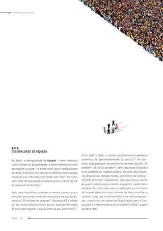 www.oxfam.org.brA distância que nos une
Página - 30
índice
1.2.2.
DESIGUALDADE DE RIQUEZA
No Brasil, a desigualdade de riqueza – bens materiais
como imóveis ou propriedades, e bens financeiros como
aplicações e ações – é ainda maior que a desigualdade
de renda. O 1% mais rico concentra 48% de toda a riqueza
nacional e os 10% mais ricos ficam com 74%76
. Por outro
lado, 50% da população brasileira possui menos de 3%
da riqueza total do País77
.
Hoje, seis brasileiros possuem a mesma riqueza que a
soma do que possui a metade mais pobre da população,
mais de 100 milhões de pessoas78
. Gastando R$ 1 milhão
por dia, estes seis bilionários, juntos, levariam em média
36 anos para esgotar o equivalente ao seu patrimônio79
.
Entre 2000 e 2016, o número de bilionários brasileiros
aumentou de aproximadamente 10 para 3180
. Em con-
junto, eles possuem um patrimônio de mais de US$ 135
bilhões81
(R$ 424,5 bilhões82
). Nem toda essa fortuna é
fruto somente do trabalho próprio: do total dos bilioná-
rios brasileiros, metade herdou patrimônio da família –
16 (52% do total83
). Obviamente, isso não retira o mérito
de quem trabalhou para manter e expandir o patrimônio
herdado. Por outro lado, esta constatação é um sintoma
da incapacidade de nosso sistema de desconcentrar a
riqueza – algo que sistemas tributários mais progressi-
vos, como visto em países da Organização para a Coo-
peração e o Desenvolvimento Econômico (OCDE), podem
ajudar a fazer.
 