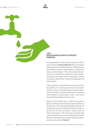 www.oxfam.org.brA distância que nos une
Página - 34
índice
1.2.3.
DESIGUALDADE NA OFERTA DE SERVIÇOS
ESSENCIAIS
Às desigualdades de renda e riqueza somam-se a distri-
buição injusta de serviços essenciais. Não só a renda e a
riqueza de uma família determinam sua condição de vida,
mas também o acesso à energia elétrica, à água enca-
nada, à coleta de esgoto, entre outros componentes es-
senciais de infraestrutura habitacional. Suas respecti-
vas políticas têm impacto direto na educação, na saúde
e na própria renda familiar, afetando desigualdades de
maneira ampla.
O Brasil expandiu enormemente estes serviços nas últi-
mas décadas. A luz elétrica, por exemplo, é hoje univer-
salizada no País, e a oferta de água encanada é signifi-
cativa93
. No entanto, a cobertura dos serviços essenciais
está fortemente correlacionada à renda, o que incorre
em grande desigualdade de acesso a eles.
Dados de 2015 apontam que a cobertura de acesso a
água, por exemplo, alcança 94% para quem está entre os
5% mais ricos, mas cai para 62% quando se trata dos 5%
mais pobres. No caso de cobertura de esgoto, ela abran-
ge 80% dos 5% mais ricos; porém, cai para menos de
25% se observados os 5% mais pobres. A exceção está
na energia elétrica, que teve forte expansão nas últimas
décadas, sobretudo para as camadas mais pobres da po-
pulação, como aponta o Gráfico 8.
 