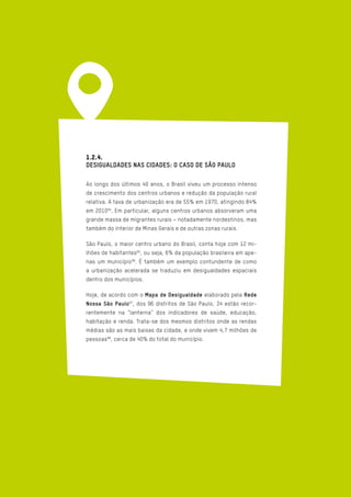 1.2.4.
DESIGUALDADES NAS CIDADES: O CASO DE SÃO PAULO
Ao longo dos últimos 40 anos, o Brasil viveu um processo intenso
de crescimento dos centros urbanos e redução da população rural
relativa. A taxa de urbanização era de 55% em 1970, atingindo 84%
em 201094
. Em particular, alguns centros urbanos absorveram uma
grande massa de migrantes rurais – notadamente nordestinos, mas
também do interior de Minas Gerais e de outras zonas rurais.
São Paulo, o maior centro urbano do Brasil, conta hoje com 12 mi-
lhões de habitantes95
, ou seja, 6% da população brasileira em ape-
nas um município96
. É também um exemplo contundente de como
a urbanização acelerada se traduziu em desigualdades espaciais
dentro dos municípios.
Hoje, de acordo com o Mapa de Desigualdade elaborado pela Rede
Nossa São Paulo97
, dos 96 distritos de São Paulo, 34 estão recor-
rentemente na “lanterna” dos indicadores de saúde, educação,
habitação e renda. Trata-se dos mesmos distritos onde as rendas
médias são as mais baixas da cidade, e onde vivem 4,7 milhões de
pessoas98
, cerca de 40% do total do município.
 