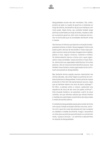 www.oxfam.org.brA distância que nos une
Página - 43
índice
Desigualdades sociais não são inevitáveis. São, antes,
produto da ação ou inação de governos e empresas ao
longo da história, em benefício de poucos indivíduos com
muito poder. Desta forma, seu combate também exige
políticas sustentadas ao longo do tempo, levadas a cabo
por sucessivos governos, bem como mudanças estrutu-
rais na forma pela qual as sociedades distribuem renda
e riqueza.
São diversos os fatores que explicam a situação de desi-
gualdade extrema no Brasil. Nossa bagagem histórica de
quase quatro séculos de escravidão e nosso largo pas-
sado colonial criaram profundas clivagens entre regiões,
pobres e ricos, negros e brancos, mulheres e homens.
Tal distanciamento marcou a forma com a qual organi-
zamos nossa sociedade, nossa economia e nosso Esta-
do, diminuindo sua capacidade redistributiva. Em outras
palavras, não só nossa economia beneficia poucos, mas
também nosso Estado e nossa organização social contri-
buem para perpetuar desigualdades.
Não obstante termos logrado avanços importantes nas
últimas décadas, são ainda frágeis as políticas de com-
bate à pobreza e à desigualdade. A maior parte da riqueza
produzida no País tem sido apropriada por poucos, regra
que se manteve mesmo nos anos de pleno emprego101
.
Em 2015, a pobreza voltou a crescer, quebrando uma
sequência de cerca de dez anos de queda contínua102
.
Esta situação tenderá a se exacerbar a partir do atual
contexto, em que reformas radicais que retiram direitos
e medidas de austeridade orçamentária são empurradas
à revelia da opinião pública.
O combate às desigualdades passa pela revisão da forma
com a qual o Estado arrecada e distribui recursos, da for-
ma com a qual ele cuida das pessoas de hoje e prepara
os cidadãos e cidadãs de amanhã. A seguir, lançaremos
um olhar para as políticas que distribuem ou concentram
renda, riqueza e serviços – os caminhos e descaminhos
na redução de desigualdades.
 