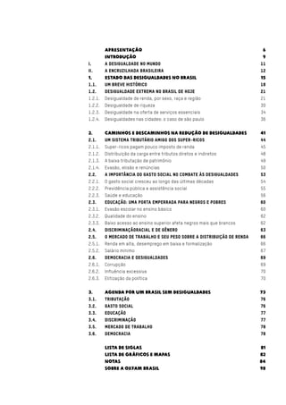 Apresentação	 6
	Introdução	 9
I.	 A desigualdade no mundo	 11
Ii.	 A encruzilhada brasileira	 12
1.	 Estado das desigualdades no brasil	 15
1.1.	 Um breve histórico	 18
1.2.	 Desigualdade extrema no brasil de hoje	 21
1.2.1.	 Desigualdade de renda, por sexo, raça e região	 21
1.2.2.	 Desigualdade de riqueza	 30
1.2.3.	 Desigualdade na oferta de serviços essenciais	 34
1.2.4.	 Desigualdades nas cidades: o caso de são paulo	 36
2.	 Caminhos e descaminhos na redução de desigualdades	 41
2.1.	 Um sistema tributário amigo dos super-ricos	 44
2.1.1.	 Super-ricos pagam pouco imposto de renda	 45
2.1.2.	 Distribuição da carga entre tributos diretos e indiretos	 48
2.1.3.	 A baixa tributação de patrimônio	 49
2.1.4.	 Evasão, elisão e renúncias	 50
2.2.	 A importância do gasto social no combate às desigualdades	 53
2.2.1.	 O gasto social cresceu ao longo das últimas décadas	 54
2.2.2.	 Previdência pública e assistência social	 55
2.2.3.	 Saúde e educação	 56
2.3.	 Educação: uma porta emperrada para negros e pobres	 60
2.3.1.	 Evasão escolar no ensino básico	 60
2.3.2.	 Qualidade do ensino	 62
2.3.3.	 Baixo acesso ao ensino superior afeta negros mais que brancos	 62
2.4.	 Discriminaçãoracial e de gênero	 63
2.5.	 O mercado de trabalho e seu peso sobre a distribuição de renda	 66
2.5.1.	 Renda em alta, desemprego em baixa e formalização	 66
2.5.2.	 Salário mínimo	 67
2.6.	 Democracia e desigualdades	 69
2.6.1.	Corrupção	 69
2.6.2.	 Influência excessiva	 70
2.6.3.	 Elitização da política	 70
3.	 Agenda por um brasil sem desigualdades	 73
3.1.	Tributação	 76
3.2.	 Gasto social	 76
3.3.	Educação	 77
3.4.	Discriminação	 77
3.5.	 Mercado de trabalho	 78
3.6.	Democracia	 78
	 Lista de siglas	 81	
	 Lista de Gráficos e Mapas	 82
	Notas	 84
	 sobre a oxfam brasil	 98
 