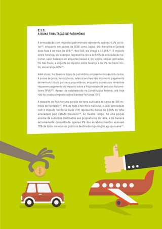 2.1.3.
A BAIXA TRIBUTAÇÃO DE PATRIMÔNIO
A arrecadação com impostos patrimoniais representa apenas 4,5% do to-
tal120
, enquanto em países da OCDE como Japão, Grã-Bretanha e Canadá
essa taxa é de mais de 10%121
. Nos EUA, ela chega a 12,15%122
. O imposto
sobre herança, por exemplo, representa cerca de 0,6% da arrecadação na-
cional, valor baseado em alíquotas baixas e, por vezes, sequer aplicadas.
Em São Paulo, a alíquota do imposto sobre herança é de 4%. No Reino Uni-
do, ela alcança 40%123
.
Além disso, há diversos tipos de patrimônio simplesmente não tributados.
A posse de jatos, helicópteros, iates e lanchas não incorre no pagamento
de nenhum tributo por seus proprietários, enquanto os veículos terrestres
requerem pagamento do Imposto sobre a Propriedade de Veículos Automo-
tores (IPVA)124
. Apesar de estabelecido na Constituição Federal, até hoje
não foi criado o Imposto sobre Grandes Fortunas (IGF).
A despeito do País ter uma porção de terra cultivada de cerca de 300 mi-
lhões de hectares125
, 35% de todo o território nacional, o valor arrecadado
com o Imposto Territorial Rural (ITR) representa menos de 0,06% do total
arrecadado pelo Estado brasileiro126
. Ao mesmo tempo, há uma porção
enorme de subsídios destinados aos proprietários de terra, e de maneira
extremamente concentrada: apenas 9% dos estabelecimentos acessam
70% de todos os recursos públicos destinados à produção agropecuária127
.
 
