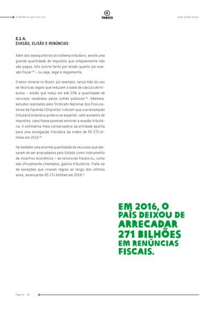 www.oxfam.org.brA distância que nos une
Página - 50
índice
2.1.4.
EVASÃO, ELISÃO E RENÚNCIAS
Além dos desequilíbrios do sistema tributário, existe uma
grande quantidade de impostos que simplesmente não
são pagos. Isto ocorre tanto por elisão quanto por eva-
são fiscal128
– ou seja, legal e ilegalmente.
O setor mineral no Brasil, por exemplo, lança mão do uso
de técnicas legais que reduzem a base de cálculo de tri-
butos – elisão que reduz em até 23% a quantidade de
recursos recebidos pelos cofres públicos129
. Ademais,
estudos realizados pelo Sindicato Nacional dos Procura-
dores da Fazenda (Sinprofaz) indicam que a arrecadação
tributária brasileira poderia se expandir, sem aumento de
impostos, caso fosse possível eliminar a evasão tributá-
ria. A estimativa mais conservadora da entidade aponta
para uma sonegação tributária da ordem de R$ 275 bi-
lhões em 2016130
.
Há também uma enorme quantidade de recursos que dei-
xaram de ser arrecadados pelo Estado como instrumento
de incentivo econômico – as renúncias fiscais ou, como
são oficialmente chamados, gastos tributários. Trata-se
de exceções que viraram regras ao longo dos últimos
anos, alcançando R$ 271 bilhões em 2016131
.
Em 2016, o
país deixou de
arrecadar
271 bilhões
em renúncias
fiscais.
 