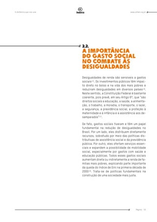www.oxfam.org.brA distância que nos une
Página - 53
índice
2.2.
A IMPORTÂNCIA
DO GASTO SOCIAL
NO COMBATE ÀS
DESIGUALDADES
Desigualdades de renda são sensíveis a gastos
sociais135
. Os investimentos públicos têm impac-
to direto no bolso e na vida dos mais pobres e
reduziram desigualdades em diversos países136
.
Neste sentido, a Constituição Federal é bastante
coerente, pois prevê, em seu Artigo 6º, que “são
direitos sociais a educação, a saúde, a alimenta-
ção, o trabalho, a moradia, o transporte, o lazer,
a segurança, a previdência social, a proteção à
maternidade e à infância e a assistência aos de-
samparados”137
.
De fato, gastos sociais tiveram e têm um papel
fundamental na redução de desigualdades no
Brasil. Por um lado, eles distribuem diretamente
recursos, sobretudo por meio das políticas dis-
tributivas de assistência social e da previdência
pública. Por outro, eles ofertam serviços essen-
ciais e expandem a possibilidade de mobilidade
social, especialmente por gastos com saúde e
educação públicas. Todos esses gastos sociais
aumentam direta ou indiretamente a renda de fa-
mílias mais pobres, explicando parte importante
da queda do índice de Gini na primeira década de
2000138
. Trata-se de políticas fundamentais na
construção de uma sociedade mais justa.
 