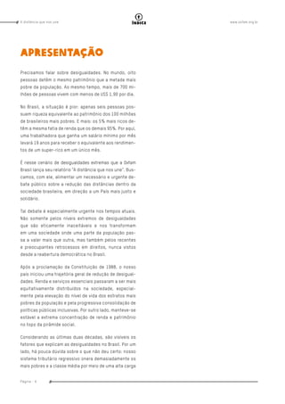 www.oxfam.org.brA distância que nos une
Página - 6
índice
APRESENTAÇÃO
Precisamos falar sobre desigualdades. No mundo, oito
pessoas detêm o mesmo patrimônio que a metade mais
pobre da população. Ao mesmo tempo, mais de 700 mi-
lhões de pessoas vivem com menos de US$ 1,90 por dia.
No Brasil, a situação é pior: apenas seis pessoas pos-
suem riqueza equivalente ao patrimônio dos 100 milhões
de brasileiros mais pobres. E mais: os 5% mais ricos de-
têm a mesma fatia de renda que os demais 95%. Por aqui,
uma trabalhadora que ganha um salário mínimo por mês
levará 19 anos para receber o equivalente aos rendimen-
tos de um super-rico em um único mês.
É nesse cenário de desigualdades extremas que a Oxfam
Brasil lança seu relatório “A distância que nos une”. Bus-
camos, com ele, alimentar um necessário e urgente de-
bate público sobre a redução das distâncias dentro da
sociedade brasileira, em direção a um País mais justo e
solidário.
Tal debate é especialmente urgente nos tempos atuais.
Não somente pelos níveis extremos de desigualdades
que são eticamente inaceitáveis e nos transformam
em uma sociedade onde uma parte da população pas-
sa a valer mais que outra, mas também pelos recentes
e preocupantes retrocessos em direitos, nunca vistos
desde a reabertura democrática no Brasil.
Após a proclamação da Constituição de 1988, o nosso
país iniciou uma trajetória geral de redução de desigual-
dades. Renda e serviços essenciais passaram a ser mais
equitativamente distribuídos na sociedade, especial-
mente pela elevação do nível de vida dos estratos mais
pobres da população e pela progressiva consolidação de
políticas públicas inclusivas. Por outro lado, manteve-se
estável a extrema concentração de renda e patrimônio
no topo da pirâmide social.
Considerando as últimas duas décadas, são visíveis os
fatores que explicam as desigualdades no Brasil. Por um
lado, há pouca dúvida sobre o que não deu certo: nosso
sistema tributário regressivo onera demasiadamente os
mais pobres e a classe média por meio de uma alta carga
 
