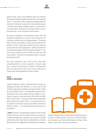 www.oxfam.org.brA distância que nos une
Página - 56
índice
Apesar disso, houve uma tendência geral de aumento
da progressividade do gasto previdenciário ao longo dos
anos149
, e seu efeito sobre a redução de desigualdades é
relevante. Mudanças nessa política social devem buscar
o aumento da progressividade do gasto, e reconhecer a
sua importância na garantia da renda familiar e na pró-
pria economia – sem retrocesso neste sentido.
No caso de programas de assistência social, eles são
altamente progressivos, mas são mais importantes no
combate à pobreza que às desigualdades. O Programa
Bolsa Família, por exemplo, cresceu em importância nos
últimos 15 anos, tanto pelo aumento da sua cobertura
quanto pelo seu efeito progressivo – 80% dos benefícios
são apropriados pelos 40% mais pobres do Brasil150
. É um
recurso que sustenta cerca de 20% da renda dos 10%
mais pobres151
, portanto é fundamental para a redução
da pobreza no País.
Seu custo representa, hoje, 0,5% do PIB, muito baixo
comparativamente a outros programas. Contudo, dado
que o benefício distribuído por família é relativamente
baixo, ele não deve ser visto como uma solução para a
redução das desigualdades de renda no Brasil.
2.2.3.
SAÚDE E EDUCAÇÃO
O gasto federal em saúde, fundamental para reduzir as
despesas privadas das famílias, é o único que se tem
mantido relativamente estável ao longo do tempo, sendo
de 1,6% do PIB em 2015152
. Considerando o gasto em saú-
de feito por todo o setor público (União, estados e muni-
cípios), houve um crescimento de 3,8% do PIB, em 2000,
para 5,1% em 2015153
. Esse gasto tem efeito fundamental
para brasileiros de menor renda – em que pese ser ain-
da aquém do necessário para uma provisão universal de
saúde no Brasil –, e é progressivamente distribuído na
sociedade154
.
O Mapa 3 mostra a sobreposição existente entre rendas
médias menores e uso do sistema público de saúde, por
unidade da federação, indicando que o gasto em saúde
pública tem efeito importante no atendimento a famílias
de baixa renda. As regiões Norte e Nordeste, por exemplo,
abrigam Estados onde a renda é particularmente baixa e
o acesso à saúde pública é mais alto. O Distrito Federal,
em contraste, é a unidade da federação com maior renda
média, e com menor uso da saúde pública.
 
