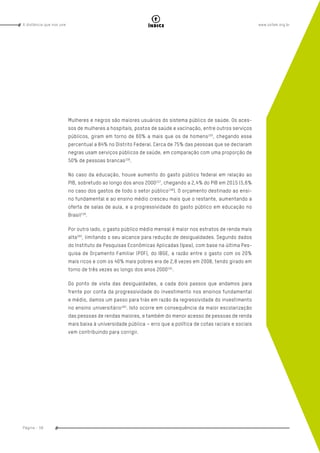 www.oxfam.org.brA distância que nos une
Página - 58
índice
Mulheres e negros são maiores usuários do sistema público de saúde. Os aces-
sos de mulheres a hospitais, postos de saúde e vacinação, entre outros serviços
públicos, giram em torno de 60% a mais que os de homens155
, chegando esse
percentual a 84% no Distrito Federal. Cerca de 75% das pessoas que se declaram
negras usam serviços públicos de saúde, em comparação com uma proporção de
50% de pessoas brancas156
.
No caso da educação, houve aumento do gasto público federal em relação ao
PIB, sobretudo ao longo dos anos 2000157
, chegando a 2,4% do PIB em 2015 (5,6%
no caso dos gastos de todo o setor público158
). O orçamento destinado ao ensi-
no fundamental e ao ensino médio cresceu mais que o restante, aumentando a
oferta de salas de aula, e a progressividade do gasto público em educação no
Brasil159
.
Por outro lado, o gasto público médio mensal é maior nos estratos de renda mais
alta160
, limitando o seu alcance para redução de desigualdades. Segundo dados
do Instituto de Pesquisas Econômicas Aplicadas (Ipea), com base na última Pes-
quisa de Orçamento Familiar (POF), do IBGE, a razão entre o gasto com os 20%
mais ricos e com os 40% mais pobres era de 2,8 vezes em 2008, tendo girado em
torno de três vezes ao longo dos anos 2000161
.
Do ponto de vista das desigualdades, a cada dois passos que andamos para
frente por conta da progressividade do investimento nos ensinos fundamental
e médio, damos um passo para trás em razão da regressividade do investimento
no ensino universitário162
. Isto ocorre em consequência da maior escolarização
das pessoas de rendas maiores, e também do menor acesso de pessoas de renda
mais baixa à universidade pública – erro que a política de cotas raciais e sociais
vem contribuindo para corrigir.
 