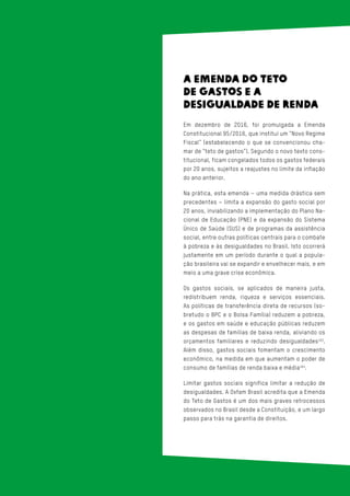 A EMENDA DO TETO
DE GASTOS E A
DESIGUALDADE DE RENDA
Em dezembro de 2016, foi promulgada a Emenda
Constitucional 95/2016, que institui um “Novo Regime
Fiscal” (estabelecendo o que se convencionou cha-
mar de “teto de gastos”). Segundo o novo texto cons-
titucional, ficam congelados todos os gastos federais
por 20 anos, sujeitos a reajustes no limite da inflação
do ano anterior.
Na prática, esta emenda – uma medida drástica sem
precedentes – limita a expansão do gasto social por
20 anos, inviabilizando a implementação do Plano Na-
cional de Educação (PNE) e da expansão do Sistema
Único de Saúde (SUS) e de programas da assistência
social, entre outras políticas centrais para o combate
à pobreza e às desigualdades no Brasil. Isto ocorrerá
justamente em um período durante o qual a popula-
ção brasileira vai se expandir e envelhecer mais, e em
meio a uma grave crise econômica.
Os gastos sociais, se aplicados de maneira justa,
redistribuem renda, riqueza e serviços essenciais.
As políticas de transferência direta de recursos (so-
bretudo o BPC e o Bolsa Família) reduzem a pobreza,
e os gastos em saúde e educação públicas reduzem
as despesas de famílias de baixa renda, aliviando os
orçamentos familiares e reduzindo desigualdades163
.
Além disso, gastos sociais fomentam o crescimento
econômico, na medida em que aumentam o poder de
consumo de famílias de renda baixa e média164
.
Limitar gastos sociais significa limitar a redução de
desigualdades. A Oxfam Brasil acredita que a Emenda
do Teto de Gastos é um dos mais graves retrocessos
observados no Brasil desde a Constituição, e um largo
passo para trás na garantia de direitos.
 