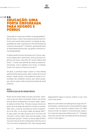 www.oxfam.org.brA distância que nos une
Página - 60
índice
desigualmente negros e brancos, pobres e ricos, zona
rural e zona urbana.
Apesar do crescimento da média geral ao longo das últi-
mas décadas, a distância entre a escolaridade de negros
e brancos tem se reduzido a passos lentos. Em 1995,
brancos tinham, em média, 6,7 anos de estudo, enquan-
to no caso dos negros essa média era de 4,5171
. Passados
vinte anos, brancos têm uma média de 9 anos de estudo,
contra 7,4 dos negros172
.
2.3.
EDUCAÇÃO: UMA
PORTA EMPERRADA
PARA NEGROS E
POBRES
A educação é crucial para combater as desigualdades165
.
Não por acaso, o Brasil viveu avanços educacionais his-
tóricos que tiveram efeito positivo na redução de desi-
gualdades de renda, sobretudo por meio da elevação da
renda dos mais pobres166
. Entretanto, permanecem altas
as disparidades educacionais, que geram e reforçam ou-
tras desigualdades.
A média brasileira de anos de estudo é de 7,8 anos, abai-
xo das médias latino-americanas, como as do Chile e Ar-
gentina (9,9 anos), Costa Rica (8,7 anos) e México (8,6
anos)167
. É ainda mais distante da média de países de-
senvolvidos, como a Inglaterra (13,3 anos), os Estados
Unidos (13,2 anos) e a França (11,6 anos)168
.
Em geral, a juventude negra e pobre é a mais afetada
pelas barreiras educacionais. Baixo número de anos de
estudo, evasão escolar e dificuldade de acesso à uni-
versidade são problemas maiores para esses grupos,
que, não por acaso, estão na base da pirâmide de renda
brasileira.
2.3.1.
EVASÃO ESCOLAR NO ENSINO BÁSICO
Muitos alunos ainda estão excluídos da escola, sobre-
tudo no que se refere à educação infantil, aos últimos
anos do ensino fundamental e ao ensino médio. Segun-
do dados da última Pnad, 75% das crianças menores de
quatro anos de idade não estão em creches ou escolas.
Além disso, a taxa de conclusão do ensino fundamen-
tal foi de 76%, e a do ensino médio de apenas 59%169
.
Ou seja, quatro em cada 10 jovens de 15 a 19 anos não
concluem o ensino médio. Outra face da moeda, a taxa
de abandono escolar170
é maior no ensino médio (6,8%) e
nos anos finais do ensino fundamental (3,2%) do que no
início do ensino fundamental (1%). Esta situação afeta
 