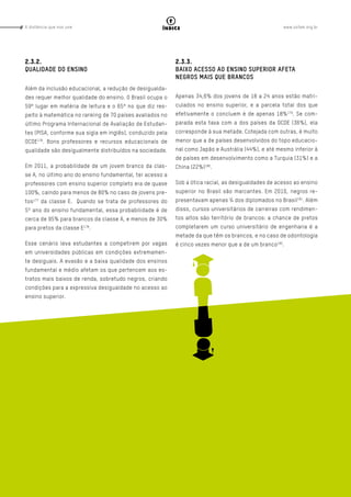 www.oxfam.org.brA distância que nos une
Página - 62
índice
2.3.2.
QUALIDADE DO ENSINO
Além da inclusão educacional, a redução de desigualda-
des requer melhor qualidade do ensino. O Brasil ocupa o
59º lugar em matéria de leitura e o 65º no que diz res-
peito à matemática no ranking de 70 países avaliados no
último Programa Internacional de Avaliação de Estudan-
tes (PISA, conforme sua sigla em inglês), conduzido pela
OCDE176
. Bons professores e recursos educacionais de
qualidade são desigualmente distribuídos na sociedade.
Em 2011, a probabilidade de um jovem branco da clas-
se A, no último ano do ensino fundamental, ter acesso a
professores com ensino superior completo era de quase
100%, caindo para menos de 80% no caso de jovens pre-
tos177
da classe E. Quando se trata de professores do
5º ano do ensino fundamental, essa probabilidade é de
cerca de 95% para brancos da classe A, e menos de 30%
para pretos da classe E178
.
Esse cenário leva estudantes a competirem por vagas
em universidades públicas em condições extremamen-
te desiguais. A evasão e a baixa qualidade dos ensinos
fundamental e médio afetam os que pertencem aos es-
tratos mais baixos de renda, sobretudo negros, criando
condições para a expressiva desigualdade no acesso ao
ensino superior.
2.3.3.
BAIXO ACESSO AO ENSINO SUPERIOR AFETA
NEGROS MAIS QUE BRANCOS
Apenas 34,6% dos jovens de 18 a 24 anos estão matri-
culados no ensino superior, e a parcela total dos que
efetivamente o concluem é de apenas 18%179
. Se com-
parada esta taxa com a dos países da OCDE (36%), ela
corresponde à sua metade. Cotejada com outras, é muito
menor que a de países desenvolvidos do topo educacio-
nal como Japão e Austrália (44%), e até mesmo inferior à
de países em desenvolvimento como a Turquia (31%) e a
China (22%)180
.
Sob a ótica racial, as desigualdades de acesso ao ensino
superior no Brasil são marcantes. Em 2010, negros re-
presentavam apenas ¼ dos diplomados no Brasil181
. Além
disso, cursos universitários de carreiras com rendimen-
tos altos são território de brancos: a chance de pretos
completarem um curso universitário de engenharia é a
metade da que têm os brancos, e no caso de odontologia
é cinco vezes menor que a de um branco182
.
 