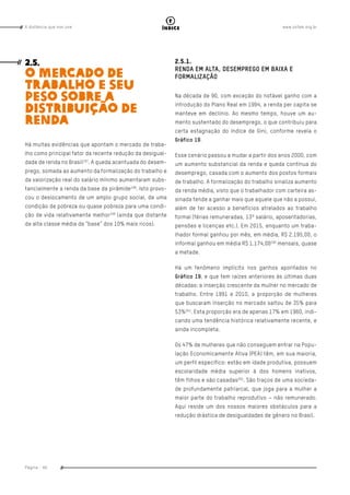 www.oxfam.org.brA distância que nos une
Página - 66
índice
2.5.
O MERCADO DE
TRABALHO E SEU
PESO SOBRE A
DISTRIBUIÇÃO DE
RENDA
Há muitas evidências que apontam o mercado de traba-
lho como principal fator da recente redução da desigual-
dade de renda no Brasil197
. A queda acentuada do desem-
prego, somada ao aumento da formalização do trabalho e
da valorização real do salário mínimo aumentaram subs-
tancialmente a renda da base da pirâmide198
. Isto provo-
cou o deslocamento de um amplo grupo social, de uma
condição de pobreza ou quase pobreza para uma condi-
ção de vida relativamente melhor199
(ainda que distante
da alta classe média da “base” dos 10% mais ricos).
2.5.1.
RENDA EM ALTA, DESEMPREGO EM BAIXA E
FORMALIZAÇÃO
Na década de 90, com exceção do notável ganho com a
introdução do Plano Real em 1994, a renda per capita se
manteve em declínio. Ao mesmo tempo, houve um au-
mento sustentado do desemprego, o que contribuiu para
certa estagnação do índice de Gini, conforme revela o
Gráfico 19.
Esse cenário passou a mudar a partir dos anos 2000, com
um aumento substancial da renda e queda contínua do
desemprego, casada com o aumento dos postos formais
de trabalho. A formalização do trabalho sinaliza aumento
da renda média, visto que o trabalhador com carteira as-
sinada tende a ganhar mais que aquele que não a possui,
além de ter acesso a benefícios atrelados ao trabalho
formal (férias remuneradas, 13º salário, aposentadorias,
pensões e licenças etc.). Em 2015, enquanto um traba-
lhador formal ganhou por mês, em média, R$ 2.195,00, o
informal ganhou em média R$ 1.174,00200
mensais, quase
a metade.
Há um fenômeno implícito nos ganhos apontados no
Gráfico 19, e que tem raízes anteriores às últimas duas
décadas: a inserção crescente da mulher no mercado de
trabalho. Entre 1991 e 2010, a proporção de mulheres
que buscaram inserção no mercado saltou de 35% para
53%201
. Esta proporção era de apenas 17% em 1960, indi-
cando uma tendência histórica relativamente recente, e
ainda incompleta.
Os 47% de mulheres que não conseguem entrar na Popu-
lação Economicamente Ativa (PEA) têm, em sua maioria,
um perfil específico: estão em idade produtiva, possuem
escolaridade média superior à dos homens inativos,
têm filhos e são casadas202
. São traços de uma socieda-
de profundamente patriarcal, que joga para a mulher a
maior parte do trabalho reprodutivo – não remunerado.
Aqui reside um dos nossos maiores obstáculos para a
redução drástica de desigualdades de gênero no Brasil.
 