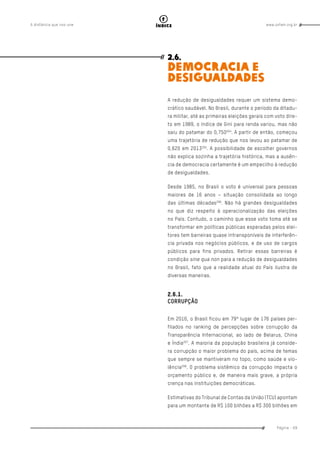 www.oxfam.org.brA distância que nos une
Página - 69
índice
2.6.
DEMOCRACIA E
DESIGUALDADES
A redução de desigualdades requer um sistema demo-
crático saudável. No Brasil, durante o período da ditadu-
ra militar, até as primeiras eleições gerais com voto dire-
to em 1989, o índice de Gini para renda variou, mas não
saiu do patamar do 0,750204
. A partir de então, começou
uma trajetória de redução que nos levou ao patamar de
0,620 em 2013205
. A possibilidade de escolher governos
não explica sozinha a trajetória histórica, mas a ausên-
cia de democracia certamente é um empecilho à redução
de desigualdades.
Desde 1985, no Brasil o voto é universal para pessoas
maiores de 16 anos – situação consolidada ao longo
das últimas décadas206
. Não há grandes desigualdades
no que diz respeito à operacionalização das eleições
no País. Contudo, o caminho que esse voto toma até se
transformar em políticas públicas esperadas pelos elei-
tores tem barreiras quase intransponíveis de interferên-
cia privada nos negócios públicos, e de uso de cargos
públicos para fins privados. Retirar essas barreiras é
condição sine qua non para a redução de desigualdades
no Brasil, fato que a realidade atual do País ilustra de
diversas maneiras.
2.6.1.
CORRUPÇÃO
Em 2016, o Brasil ficou em 79º lugar de 176 países per-
filados no ranking de percepções sobre corrupção da
Transparência Internacional, ao lado de Belarus, China
e Índia207
. A maioria da população brasileira já conside-
ra corrupção o maior problema do país, acima de temas
que sempre se mantiveram no topo, como saúde e vio-
lência208
. O problema sistêmico da corrupção impacta o
orçamento público e, de maneira mais grave, a própria
crença nas instituições democráticas.
Estimativas do Tribunal de Contas da União (TCU) apontam
para um montante de R$ 100 bilhões a R$ 300 bilhões em
 