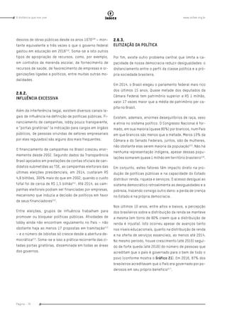 www.oxfam.org.brA distância que nos une
Página - 70
índice
desvios de obras públicas desde os anos 1970209
– mon-
tante equivalente a três vezes o que o governo federal
gastou em educação em 2016210
. Soma-se a isto outros
tipos de apropriação de recursos, como, por exemplo,
em contratos de merenda escolar, de fornecimento de
recursos de saúde, de favorecimento de empresas e or-
ganizações ligadas a políticos, entre muitas outras mo-
dalidades.
2.6.2.
INFLUÊNCIA EXCESSIVA
Além da interferência ilegal, existem diversos canais le-
gais de influência na definição de políticas públicas. Fi-
nanciamento de campanhas, lobby pouco transparente,
e “portas giratórias” (a indicação para cargos em órgãos
públicos, de pessoas oriundas de setores empresariais
por eles regulados) são alguns dos mais frequentes.
O financiamento de campanhas no Brasil cresceu enor-
memente desde 2002. Segundo dados da Transparência
Brasil apoiados em prestações de contas oficiais de can-
didatos submetidas ao TSE, as campanhas eleitorais das
últimas eleições presidenciais, em 2014, custaram R$
4,8 bilhões, 300% mais do que em 2002, quando o custo
total foi de cerca de R$ 1,5 bilhão211
. Até 2014, as cam-
panhas eleitorais podiam ser financiadas por empresas,
mecanismo que induzia a decisão de políticos em favor
de seus financiadores212
.
Entre eleições, grupos de influência trabalham para
promover ou bloquear políticas públicas. Atividades de
lobby ainda não encontram regulamento no País – não
obstante haja ao menos 17 propostas em tramitação213
– e o número de lobistas só cresce desde a abertura de-
mocrática214
. Soma-se a isso a prática recorrente das ci-
tadas portas giratórias, disseminada em todas as áreas
dos governos.
2.6.3.
ELITIZAÇÃO DA POLÍTICA
Por fim, existe outro problema central que limita a ca-
pacidade de nossa democracia reduzir desigualdades: o
distanciamento entre o perfil da classe política e a pró-
pria sociedade brasileira.
Em 2014, o Brasil elegeu o parlamento federal mais rico
dos últimos 15 anos. Quase metade dos deputados da
Câmara Federal tem patrimônio superior a R$ 1 milhão,
valor 17 vezes maior que a média de patrimônio per ca-
pita no Brasil.
Existem, ademais, enormes desequilíbrios de raça, sexo
e etnia no sistema político. O Congresso Nacional é for-
mado, em sua maioria (quase 80%) por brancos, num País
em que brancos são menos que a metade. Meros 10% da
Câmara e do Senado Federais, juntos, são de mulheres,
não obstante elas serem maioria da população215
. Não há
nenhuma representação indígena, apesar dessas popu-
lações somarem quase 1 milhão em território brasileiro216
.
Em conjunto, estes fatores têm impacto direto na pro-
dução de políticas públicas e na capacidade do Estado
distribuir renda, riqueza e serviços. O acesso desigual ao
sistema democrático retroalimenta as desigualdades e a
pobreza, trazendo consigo outro dano: a perda de crença
no Estado e na própria democracia.
Nos últimos 10 anos, entre altos e baixos, a percepção
dos brasileiros sobre a distribuição da renda se manteve
a mesma (em torno de 80% creem que a distribuição de
renda é injusta). Isto ocorreu apesar de avanços tanto
nos níveis educacionais, quanto na distribuição de renda
e na oferta de serviços essenciais, ao menos até 2014.
No mesmo período, houve crescimento (até 2010) segui-
do de forte queda (até 2016) do número de pessoas que
acreditam que o país é governado para o bem de todo o
povo (conforme mostra o Gráfico 21). Em 2016, 87% dos
brasileiros acreditavam que o País era governado por po-
derosos em seu próprio benefício217
.
 
