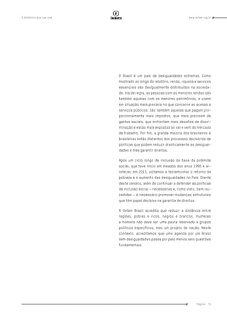 www.oxfam.org.brA distância que nos une
Página - 75
índice
O Brasil é um país de desigualdades extremas. Como
mostrado ao longo do relatório, renda, riqueza e serviços
essenciais são desigualmente distribuídos na socieda-
de. Via de regra, as pessoas com as menores rendas são
também aquelas com os menores patrimônios, e vivem
em situação mais precária no que concerne ao acesso a
serviços públicos. São também aquelas que pagam pro-
porcionalmente mais impostos, que mais precisam de
gastos sociais, que enfrentam mais desafios de discri-
minação e estão mais expostas ao vai e vem do mercado
de trabalho. Por fim, a grande maioria dos brasileiros e
brasileiras estão distantes dos processos decisórios de
políticas que podem reduzir drasticamente as desigual-
dades e lhes garantir direitos.
Após um ciclo longo de inclusão da base da pirâmide
social, que teve início em meados dos anos 1990 e ar-
refeceu em 2015, voltamos a testemunhar o retorno da
pobreza e o aumento das desigualdades no País. Diante
deste cenário, além de continuar a defender as políticas
de inclusão social – necessárias e, como visto, bem-su-
cedidas – é necessário promover mudanças estruturais
que têm papel decisivo na garantia de direitos.
A Oxfam Brasil acredita que reduzir a distância entre
regiões, pobres e ricos, negros e brancos, mulheres
e homens não deve ser uma pauta reservada a grupos
políticos específicos, mas um projeto de nação. Neste
contexto, acreditamos que uma agenda por um Brasil
sem desigualdades passa por pelo menos seis questões
fundamentais.
 