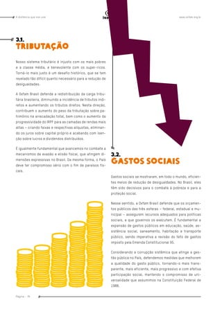 www.oxfam.org.brA distância que nos une
Página - 76
índice
3.1.
TRIBUTAÇÃO
Nosso sistema tributário é injusto com os mais pobres
e a classe média, e benevolente com os super-ricos.
Torná-lo mais justo é um desafio histórico, que se tem
revelado tão difícil quanto necessário para a redução de
desigualdades.
A Oxfam Brasil defende a redistribuição da carga tribu-
tária brasileira, diminuindo a incidência de tributos indi-
retos e aumentando os tributos diretos. Nesta direção,
contribuem o aumento do peso da tributação sobre pa-
trimônio na arrecadação total, bem como o aumento da
progressividade do IRPF para as camadas de rendas mais
altas – criando faixas e respectivas alíquotas, eliminan-
do os juros sobre capital próprio e acabando com isen-
ção sobre lucros e dividendos distribuídos.
É igualmente fundamental que avancemos no combate a
mecanismos de evasão e elisão fiscal, que atingem di-
mensões expressivas no Brasil. Da mesma forma, o País
deve ter compromisso sério com o fim de paraísos fis-
cais.
3.2.
GASTOS SOCIAIS
Gastos sociais se mostraram, em todo o mundo, eficien-
tes meios de redução de desigualdades. No Brasil, eles
têm sido decisivos para o combate à pobreza e para a
proteção social.
Nesse sentido, a Oxfam Brasil defende que os orçamen-
tos públicos das três esferas – federal, estadual e mu-
nicipal – assegurem recursos adequados para políticas
sociais, e que governos os executem. É fundamental a
expansão de gastos públicos em educação, saúde, as-
sistência social, saneamento, habitação e transporte
público, sendo imperativa a revisão do teto de gastos
imposto pela Emenda Constitucional 95.
Considerando a corrupção sistêmica que atinge a ges-
tão pública no País, defendemos medidas que melhorem
a qualidade do gasto público, tornando-o mais trans-
parente, mais eficiente, mais progressivo e com efetiva
participação social, mantendo o compromisso de uni-
versalidade que assumimos na Constituição Federal de
1988.
 