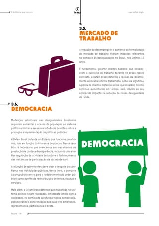 www.oxfam.org.brA distância que nos une
Página - 78
índice
3.5.
MERCADO DE
TRABALHO
A redução do desemprego e o aumento da formalização
do mercado de trabalho tiveram impactos relevantes
no combate às desigualdades no Brasil, nos últimos 15
anos.
É fundamental garantir direitos básicos, que possibi-
litem o exercício do trabalho decente no Brasil. Neste
contexto, a Oxfam Brasil defende a revisão da recente-
mente aprovada reforma trabalhista, onde ela significou
a perda de direitos. Defende ainda, que o salário mínimo
continue aumentando em termos reais, devido ao seu
conhecido impacto na redução de nossa desigualdade
de renda.
3.6.
DEMOCRACIA
Mudanças estruturais nas desigualdades brasileiras
requerem aumentar o acesso da população ao sistema
político e limitar a excessiva influência de elites sobre a
produção e implementação de políticas públicas.
A Oxfam Brasil defende um Estado que funcione para to-
dos, não em função do interesse de poucos. Neste sen-
tido, é necessário que avancemos em mecanismos de
prestação de contas e transparência, incluindo uma efe-
tiva regulação da atividade de lobby e o fortalecimento
das instâncias de participação da sociedade civil.
A atuação de governantes deve visar o resgate da con-
fiança nas instituições públicas. Nesta linha, o combate
à corrupção é central para o fortalecimento do poder pú-
blico como agente de redistribuição de renda, riqueza e
serviços.
Mais além, a Oxfam Brasil defende que mudanças no sis-
tema político sejam realizadas, em debate amplo com a
sociedade, no sentido de aprofundar nossa democracia,
possibilitando a concretização das suas três dimensões,
representativa, participativa e direta.
 