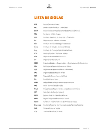 www.oxfam.org.brA distância que nos une
Página - 81
índice
LISTA DE SIGLAS
BCB	 Banco Central do Brasil
BPC	 Benefício de Prestação Continuada
DIRPF	 Declarações de Imposto de Renda de Pessoas Físicas
FGV	 Fundação Getúlio Vargas
IBGE	 Instituto Brasileiro de Geografia e Estatística
IGF	 Imposto sobre Grandes Fortunas
INSS	 Instituto Nacional de Seguridade Social
Inesc	 Instituto de Estudos Socioeconômicos
Ipea	 Instituto de Pesquisa Econômica Aplicada
IPTU	 Imposto Predial e Territorial Urbano
IRPF	 Imposto de Renda Pessoa Física
ITR	 Imposto Territorial Rural
OCDE	 Organização para a Cooperação e o Desenvolvimento Econômico
ODM	 Objetivos de Desenvolvimento do Milênio
ODS	 Objetivos de Desenvolvimento Sustentável
ONU	 Organização das Nações Unidas
PEA	 População Economicamente Ativa
PIB	 Produto Interno Bruto
Pnad	 Pesquisa Nacional por Amostra de Domicílios
PNE	 Plano Nacional de Educação
Pnud	 Programa das Nações Unidas para o Desenvolvimento
SRF	 Secretaria da Receita Federal
RGPS	 Regime Geral da Previdência Social
RPPS	 Regime Próprio da Previdência Social
Seade	 Fundação Sistema Estadual de Análise de Dados
Sinprofaz	 Sindicato Nacional dos Procuradores da Fazenda Nacional
SUS	 Sistema Único de Saúde
TCU	 Tribunal de Contas da União
 