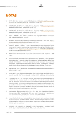 www.oxfam.org.brA distância que nos une
Página - 84
índice
NOTAS
1	 OXFAM. 2017. “Uma Economia para os 99%”. Disponível em https://www.oxfam.org.br/pu-
blicacoes/uma-economia-para-os-99. Acessado em 07/09/2017
2	 BANCO MUNDIAL. 2013. “Poverty and Equity Data”. Disponível em http://povertydata.worl-
dbank.org/poverty/home/. Acessado em 20/06/2017
3	 BANCO MUNDIAL. 2013. “Poverty and Equity Data”. Disponível em http://povertydata.worl-
dbank.org/poverty/home/. Acessado em 04/09/2017
4	 HOY, C. e SAMMAN, E. 2015. “What if growth had been as good for the poor as everyone
else”, Overseas Development Institute.
5	 ONU Brasil. “Objetivo 10. Reduzir a desigualdade dentro dos países e entre eles”. https://
nacoesunidas.org/pos2015/ods10/ Acessado em 5/9/2017
6	 LAKNER, C., NEGRE, M. & PRYDZ, E. B. 2014. “Twinning the goals: How can promoting shared
prosperity help to reduce global poverty”. Policy Research Working Paper 7106. Banco Mun-
dial. Disponível em: http://documents.worldbank.org/curated/pt/816921468339602084/
pdf/WPS7106.pdf. Acessado em 07/09/2017
7	 IPEA/Ipeadata. Série histórica de proporção de domicílios em situação de pobreza – 1976
a 2014.
8	 Nota explicativa do Ipea sobre o critério utilizado para linha de pobreza: “A linha de pobreza
aqui considerada é o dobro da linha de extrema pobreza, uma estimativa do valor de uma
cesta de alimentos com o mínimo de calorias necessárias para suprir adequadamente
uma pessoa, com base em recomendações da FAO e da OMS. São estimados diferentes
valores para 24 regiões do país. Série calculada a partir das respostas à Pnad/IBGE”.
9	 BANCO MUNDIAL. 2017. “Salvaguardas Contra a Reversão dos Ganhos Sociais Durante a Cri-
se Econômica no Brasil”.
10	 SOUZA, Pedro H. 2016. “A desigualdade vista do topo: a concentração de renda entre os ri-
cos no Brasil, 1926-2013”. Universidade de Brasília, Instituto de Ciências Sociais. Brasília.
11	 O Coeficiente de Gini é um importante índice de medição das desigualdades sociais, em
particular do nível de concentração de renda. Também chamado de Índice de Gini, ele
pode ser usado para cálculos de concentração de determinadas características (renda,
riqueza, terra, etc.) em uma determinada população. Uma de suas limitações está em cap-
tar os extremos das distribuições, reduzindo o efeito concentrador das extremidades da
distribuição. Por isso, utilizamos também os dados de concentração de renda no topo da
pirâmide social, como forma complementar de análise.
12	 IPEA/Ipeadata. Série histórica de Gini – 1976 a 2014; PNUD. 2017. “Relatório do Desenvol-
vimento Humano 2016” para o dado de 2015. Nota: aqui, o Índice de Gini é calculado com
base na renda domiciliar per capita, com base nos dados da Pnad/IBGE.
13	 A Oxfam Brasil entende como serviços públicos essenciais uma gama relativamente ampla
de serviços providos pelo Estado. Neste relatório, utilizaremos alguns dados de saúde e
infraestrutura (oferta de energia elétrica, água e esgoto) para ilustrar os serviços essen-
ciais aos quais nos referimos.
14	 BARROS, R. P. de, HENRIQUES, R., MENDONÇA, R. 2007. “Desigualdade e pobreza no Brasil:
retrato de uma estabilidade inaceitável”. RBCS, vol. 15, n. 42. Fevereiro.
 