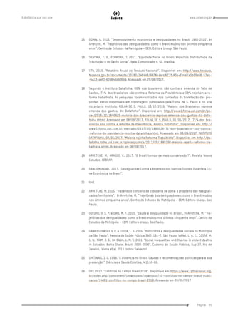 www.oxfam.org.brA distância que nos une
Página - 85
índice
15	 COMIN, A. 2015. “Desenvolvimento econômico e desigualdades no Brasil: 1960-2010”. In
Arretche, M. “Trajetórias das desigualdades: como o Brasil mudou nos últimos cinquenta
anos”. Centro de Estudos da Metrópole – CEM. Editora Unesp. São Paulo.
16	 SILVEIRA, F. G., FERREIRA, J. 2011. “Equidade fiscal no Brasil: Impactos Distributivos da
Tributação e do Gasto Social”. Ipea. Comunicado n. 92. Brasília.
17	 STN. 2015. “Relatório Anual do Tesouro Nacional”. Disponível em: http://www.tesouro.
fazenda.gov.br/documents/10180/246449/RATN+Vers%C3%A3o+Final/a5b09e66-57ab-
-4a33-aef3-62d84dd606b9. Acessado em 25/06/2017.
18	 Segundo o Instituto Datafolha, 60% dos brasileiros são contra a emenda do Teto de
Gastos, 71% dos brasileiros são contra a Reforma da Previdência e 58% rejeitam a re-
forma trabalhista. As pesquisas foram realizadas nos contextos da tramitação das pro-
postas estão disponíveis em reportagens publicadas pela Folha de S. Paulo e no site
do próprio Instituto. FOLHA DE S. PAULO, 13/12/2016. “Maioria dos Brasileiros reprova
emenda dos gastos, diz Datafolha”. Disponível em: http://www1.folha.uol.com.br/po-
der/2016/12/1840825-maioria-dos-brasileiros-reprova-emenda-dos-gastos-diz-data-
folha.shtml. Acessado em 08/09/2017. FOLHA DE S. PAULO, 01/05/2017. “71% dos bra-
sileiros são contra a reforma da Previdência, mostra Datafolha”. Disponível em: http://
www1.folha.uol.com.br/mercado/2017/05/1880026-71-dos-brasileiros-sao-contra-
-reforma-da-previdencia-mostra-datafolha.shtml. Acessado em 08/09/2017. INSTITUTO
DATAFOLHA, 02/05/2017. “Maioria rejeita Reforma Trabalhista”. Disponível em: http://da-
tafolha.folha.uol.com.br/opiniaopublica/2017/05/1880398-maioria-rejeita-reforma-tra-
balhista.shtml. Acessado em 08/09/2017.
19	 ARRETCHE, M.; ARAÚJO, V.. 2017. “O Brasil tornou-se mais conservador?”. Revista Novos
Estudos, CEBRAP.
20	 BANCO MUNDIAL. 2017. “Salvaguardas Contra a Reversão dos Ganhos Sociais Durante a Cri-
se Econômica no Brasil”.
21	 Ibid.
22	 ARRETCHE, M. 2015. “Trazendo o conceito de cidadania de volta: a propósito das desigual-
dades territoriais”. In Arretche, M. “Trajetórias das desigualdades: como o Brasil mudou
nos últimos cinquenta anos”. Centro de Estudos da Metrópole – CEM. Editora Unesp. São
Paulo.
23	 COELHO, V. S. P. e DIAS, M. F. 2015. “Saúde e desigualdade no Brasil”. In Arretche, M. “Tra-
jetórias das desigualdades: como o Brasil mudou nos últimos cinquenta anos”. Centro de
Estudos da Metrópole – CEM. Editora Unesp. São Paulo.
24	 GAWRYSZEWSKI, V. P. e COSTA, L. S. 2005. “Homicídios e desigualdades sociais no Município
de São Paulo”. Revista de Saúde Pública 39(2):191-7. São Paulo; VIANA, L. A. C., COSTA, M.
C. N., PAIM, J. S., DA SILVA, L. M. V. 2011. “Social inequalities and the rise in violent deaths
in Salvador, Bahia State, Brazil: 2000-2006”. Caderno de Saúde Pública, Sup 27. Rio de
Janeiro. Viana et al. 2011 (sobre Salvador)
25	 CHESNAIS, J. C. 1999. “A Violência no Brasil. Causas e recomendações políticas para a sua
prevenção”. Ciências e Saúde Coletiva, 4(1):53-69.
26	 CPT. 2017. “Conflitos no Campo Brasil 2016”. Disponível em: https://www.cptnacional.org.
br/index.php/component/jdownloads/download/41-conflitos-no-campo-brasil-publi-
cacao/14061-conflitos-no-campo-brasil-2016. Acessado em 09/09/2017
 