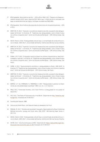 www.oxfam.org.brA distância que nos une
Página - 86
índice
27	 IPEA/Ipeadata. Série histórica de Gini – 1976 a 2014; PNUD. 2017. “Relatório do Desenvol-
vimento Humano 2016” para o dado de 2015. Nota: aqui, o Índice de Gini é calculado com
base na renda domiciliar per capita, com base nos dados da PNAD/IBGE.
28	 IPEA/Ipeadata. Série histórica de proporção de domicílios em situação de pobreza – 1976
a 2014.
29	 ARRETCHE, M. 2015. “Trazendo o conceito de cidadania de volta: a propósito das desigual-
dades territoriais”. In Arretche, M. “Trajetórias das desigualdades: como o Brasil mudou
nos últimos cinquenta anos”. Centro de Estudos da Metrópole – CEM. Editora Unesp. São
Paulo.
30	 SOUZA, Pedro H. 2016. “A desigualdade vista do topo: a concentração de renda entre os ri-
cos no Brasil, 1926-2013”. Universidade de Brasília, Instituto de Ciências Sociais. Brasília.
31	 ARRETCHE, M. 2015. “Trazendo o conceito de cidadania de volta: a propósito das desigual-
dades territoriais”. In Arretche, M. “Trajetórias das desigualdades: como o Brasil mudou
nos últimos cinquenta anos”. Centro de Estudos da Metrópole – CEM. Editora Unesp. São
Paulo.
32	 CUNHA, J. M. P. 2015. “A migração interna no Brasil nos últimos cinquenta anos: (des)conti-
nuidades e rupturas”. In Arretche, M. “Trajetórias das desigualdades: como o Brasil mudou
nos últimos cinquenta anos”. Centro de Estudos da Metrópole – CEM. Editora Unesp. São
Paulo.
33	 COMIN, A. 2015. “Desenvolvimento econômico e desigualdades no Brasil: 1960-2010”. In
Arretche, M. “Trajetórias das desigualdades: como o Brasil mudou nos últimos cinquenta
anos”. Centro de Estudos da Metrópole – CEM. Editora Unesp. São Paulo.
34	 ARRETCHE, M. 2015. “Trazendo o conceito de cidadania de volta: a propósito das desigual-
dades territoriais”. In Arretche, M. “Trajetórias das desigualdades: como o Brasil mudou
nos últimos cinquenta anos”. Centro de Estudos da Metrópole – CEM. Editora Unesp. São
Paulo.
35	 BARROS, R. P. de, HENRIQUES, R., MENDONÇA, R. 2007. “Desigualdade e pobreza no Brasil:
retrato de uma estabilidade inaceitável”. RBCS, vol. 15, n. 42. Fevereiro.
36	 PNUD. 2013. “Humanidad Dividida: cómo hacer frente a la desigualdad en los países en
desarrollo.”
37	 FAO. 2015. “The State of Food Insecurity in the World”. Disponível em http://www.fao.org/
hunger/en/. Acessado em 24/06/2017
38	 Constituição Federal. 1988.
39	 Cálculos da Oxfam Brasil, com base em dados do Ipeadata e do Pnud.
40	 MORGAN, M. 2017. “Extreme and persistent inequality: New evidence for Brazil Combining
National accounts, surveys and fiscal data, 2001-2015”. WID Working Paper Series n.
2017/12.
41	 SOUZA, Pedro H. 2016. “A desigualdade vista do topo: a concentração de renda entre os ri-
cos no Brasil, 1926-2013”. Universidade de Brasília, Instituto de Ciências Sociais. Brasília.
42	 OXFAM. 2017. “Uma Economia para os 99%”. Disponível em https://www.oxfam.org.br/pu-
blicacoes/uma-economia-para-os-99. Acessado em 07/09/2017
 
