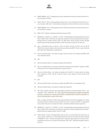 www.oxfam.org.brA distância que nos une
Página - 87
índice
43	 BANCO MUNDIAL. 2017. “Salvaguardas Contra a Reversão dos Ganhos Sociais Durante a Cri-
se Econômica no Brasil”.
44	 SOUZA, Pedro H. 2016. “A desigualdade vista do topo: a concentração de renda entre os ri-
cos no Brasil, 1926-2013”. Universidade de Brasília, Instituto de Ciências Sociais. Brasília.
45	 BANCO MUNDIAL. 2017. “Salvaguardas Contra a Reversão dos Ganhos Sociais Durante a Cri-
se Econômica no Brasil”.
46	 PNUD. 2017. “Relatório de Desenvolvimento Humano 2016”
47	 MEDEIROS, M., SOUZA, P. H., CASTRO, F. A. 2015. “A estabilidade da desigualdade de renda no
Brasil, 2006 a 2012: estimativa com dados do imposto de renda e pesquisas domiciliares”.
Revista Ciência e Saúde Coletiva, 20(4): 971-986. Nota: Estudo recente de Marc Morgan
aponta para uma apropriação de 28% da renda nacional por parte do 1% mais rico.
48	 Aqui, consideramos para o cálculo o valor do salário mínimo em 2015, que era de R$
788,00. Isto porque os dados mais recentes que temos das DIRPF e Pnad, e que utilizamos
para efeito de comparação, são deste ano.
49	 Cálculo da Oxfam Brasil, com base no salário mínimo de 2015 e nos dados das DIRPF 2016
(ano calendário 2015).
50	Ibid.
51	 Cálculo da Oxfam Brasil, com base nos dados da Pnad 2015.
52	 Cálculo da Oxfam Brasil, com base na estimativa populacional brasileira. Segundo o IBGE,
havia perto de 207 milhões de pessoas em janeiro de 2017.
53	 Cálculo da Oxfam Brasil, com base nos dados da Pnad 2015. A renda máxima do oitavo
decil, segundo a Pnad, é de R$ 1.432,00, inferior a dois salários mínimos de 2015 (R$
1.576,00).
54	Ibid.
55	 Cálculo da Oxfam Brasil, com base nos dados das DIRPF 2016, ano calendário 2015.
56	 Cálculo da Oxfam Brasil, com base nos dados da Pnad 2015.
57	 SRF. 2016. Grandes números das Declarações de Imposto de Renda Pessoa Física – ano
calendário 2015. Disponível em: http://idg.receita.fazenda.gov.br/dados/receitadata/
estudos-e-tributarios-e-aduaneiros/estudos-e-estatisticas/11-08-2014-grandes-nu-
meros-dirpf/grandes-numeros-dirpf-capa.
Nota: os dados da Receita Federal são disponibilizados de maneira agregada, por faixas
de renda medida em salários mínimos. Desta forma, para o cálculo dos 10%, consideramos
como base a faixa de 3 a 5 salários mínimos, somando as demais faixas superiores.
58	 MEDEIROS, M., SOUZA, P. H., CASTRO, F. A. 2015. “A estabilidade da desigualdade de renda no
Brasil, 2006 a 2012: estimativa com dados do imposto de renda e pesquisas domiciliares”.
Revista Ciência e Saúde Coletiva, 20(4): 971-986.
59	 SOUZA, Pedro H. 2016. “A desigualdade vista do topo: a concentração de renda entre os
ricos no Brasil, 1926-2013”. Universidade de Brasília, Instituto de Ciências Sociais. Brasília
& MORGAN, M. 2017. “Extreme and persistent inequality: New evidence for Brazil Combi-
ning National accounts, surveys and fiscal data, 2001-2015”. WID Working Paper Series n.
2017/12.
 